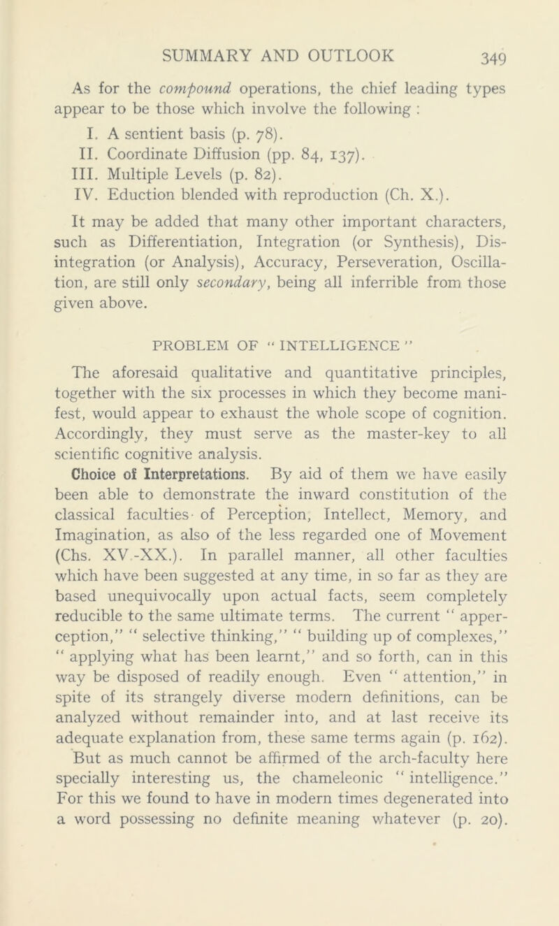 As for the compound operations, the chief leading types appear to be those which involve the following : I. A sentient basis (p. 78). II. Coordinate Diffusion (pp. 84, 137). III. Multiple Levels (p. 82). IV. Eduction blended with reproduction (Ch. X.). It may be added that many other important characters, such as Differentiation, Integration (or Synthesis), Dis- integration (or Analysis), Accuracy, Perseveration, Oscilla- tion, are still only secondary, being all inferrible from those given above. PROBLEM OF “ INTELLIGENCE ” The aforesaid qualitative and quantitative principles, together with the six processes in which they become mani- fest, would appear to exhaust the whole scope of cognition. Accordingly, they must serve as the master-key to all scientific cognitive analysis. Choice of Interpretations. By aid of them we have easily been able to demonstrate the inward constitution of the classical faculties- of Perception, Intellect, Memory, and Imagination, as also of the less regarded one of Movement (Chs. XV -XX.). In parallel manner, all other faculties which have been suggested at any time, in so far as they are based unequivocally upon actual facts, seem completely reducible to the same ultimate terms. The current “ apper- ception,” “ selective thinking,” “ building up of complexes,” “ applying what has been learnt,” and so forth, can in this way be disposed of readily enough. Even “ attention,” in spite of its strangely diverse modern definitions, can be analyzed without remainder into, and at last receive its adequate explanation from, these same terms again (p. 162). But as much cannot be affirmed of the arch-faculty here specially interesting us, the chameleonic “ intelligence.” For this we found to have in modern times degenerated into a word possessing no definite meaning whatever (p. 20).