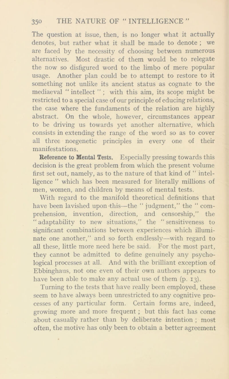 The question at issue, then, is no longer what it actually denotes, but rather what it shall be made to denote ; we are faced by the necessity of choosing between numerous alternatives. Most drastic of them would be to relegate the now so disfigured word to the limbo of mere popular usage. Another plan could be to attempt to restore to it something not unlike its ancient status as cognate to the mediaeval “ intellect ” ; with this aim, its scope might be restricted to a special case of our principle of educing relations, the case where the fundaments of the relation are highly abstract. On the whole, however, circumstances appear to be driving us towards yet another alternative, which consists in extending the range of the word so as to cover all three noegenetic principles in every one of their manifestations. Reference to Mental Tests. Especially pressing towards this decision is the great problem from which the present volume first set out, namely, as to the nature of that kind of “ intel- ligence ” which has been measured for literally millions of men, women, and children by means of mental tests. With regard to the manifold theoretical definitions that have been lavished upon this—the “ judgment,” the “ com- prehension, invention, direction, and censorship,” the “adaptability to new situations,” the “sensitiveness to significant combinations between experiences which illumi- nate one another,” and so forth endlessly—with regard to all these, little more need here be said. For the most part, they cannot be admitted to define genuinely any psycho- logical processes at all. And with the brilliant exception of Ebbinghaus, not one even of their own authors appears to have been able to make any actual use of them (p. 13). Turning to the tests that have really been employed, these seem to have always been unrestricted to any cognitive pro- cesses of any particular form. Certain forms are, indeed, growing more and more frequent ; but this fact has come about casually rather than by deliberate intention ; most often, the motive has only been to obtain a better agreement