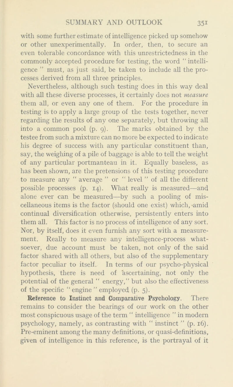 with some further estimate of intelligence picked up somehow or other unexperimentally. In order, then, to secure an even tolerable concordance with this unrestrictedness in the commonly accepted procedure for testing, the word “intelli- gence ’’ must, as just said, be taken to include all the pro- cesses derived from all three principles. Nevertheless, although such testing does in this way deal with all these diverse processes, it certainly does not measure them all, or even any one of them. For the procedure in testing is to apply a large group of the tests together, never regarding the results of any one separately, but throwing all into a common pool (p. 9). The marks obtained by the testee from such a mixture can no more be expected to indicate his degree of success with any particular constituent than, say, the weighing of a pile of baggage is able to tell the weight of any particular portmanteau in it. Equally baseless, as has been shown, are the pretensions of this testing procedure to measure any “ average ’’ or “ level ” of all the different possible processes (p. 14). What really is measured—and alone ever can be measured—by such a pooling of mis- cellaneous items is the factor (should one exist) which, >amid continual diversification otherwise, persistently enters into them all. This factor is no process of intelligence of any sort. Nor, by itself, does it even furnish any sort with a measure- ment. Really to measure any intelligence-process what- soever, due account must be taken, not only of the said factor shared with all others, but also of the supplementary factor peculiar to itself. In terms of our psycho-physical hypothesis, there is need of ascertaining, not only the potential of the general “ energy,” but also the effectiveness of the specific “ engine ” employed (p. 5). Reference to Instinct and Comparative Psychology. There remains to consider the bearings of our work on the other most conspicuous usage of the term “ intelligence ” in modern psychology, namely, as contrasting with “ instinct ” (p. 16). Pre-eminent among the many definitions, or quasi-definitions, given of intelligence in this reference, is the portrayal of it