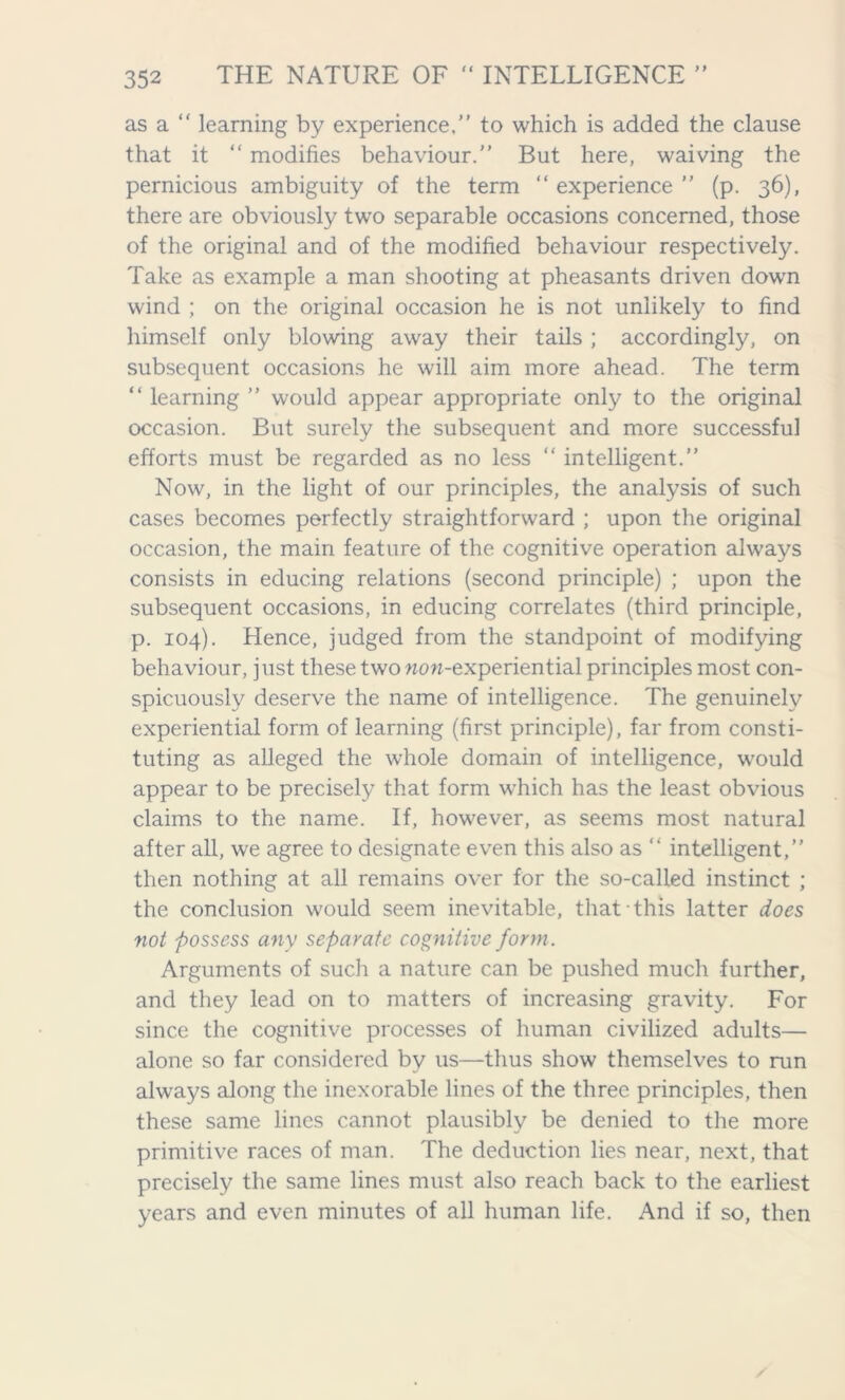 as a “ learning by experience,” to which is added the clause that it “ modifies behaviour.” But here, waiving the pernicious ambiguity of the term “ experience ” (p. 36), there are obviously two separable occasions concerned, those of the original and of the modified behaviour respectively. Take as example a man shooting at pheasants driven down wind ; on the original occasion he is not unlikely to find himself only blowing away their tails ; accordingly, on subsequent occasions he will aim more ahead. The term “ learning ” would appear appropriate only to the original occasion. But surely the subsequent and more successful efforts must be regarded as no less “ intelligent.” Now, in the light of our principles, the analysis of such cases becomes perfectly straightforward ; upon the original occasion, the main feature of the cognitive operation always consists in educing relations (second principle) ; upon the subsequent occasions, in educing correlates (third principle, p. 104). Hence, judged from the standpoint of modifying behaviour, just these two now-experiential principles most con- spicuously deserve the name of intelligence. The genuinely experiential form of learning (first principle), far from consti- tuting as alleged the whole domain of intelligence, would appear to be precisely that form which has the least obvious claims to the name. If, however, as seems most natural after all, we agree to designate even this also as “ intelligent,” then nothing at all remains over for the so-called instinct ; the conclusion would seem inevitable, that this latter does not possess any separate cognitive form. Arguments of such a nature can be pushed much further, and they lead on to matters of increasing gravity. For since the cognitive processes of human civilized adults— alone so far considered by us—thus show themselves to run always along the inexorable lines of the three principles, then these same lines cannot plausibly be denied to the more primitive races of man. The deduction lies near, next, that precisely the same lines must also reach back to the earliest years and even minutes of all human life. And if so, then