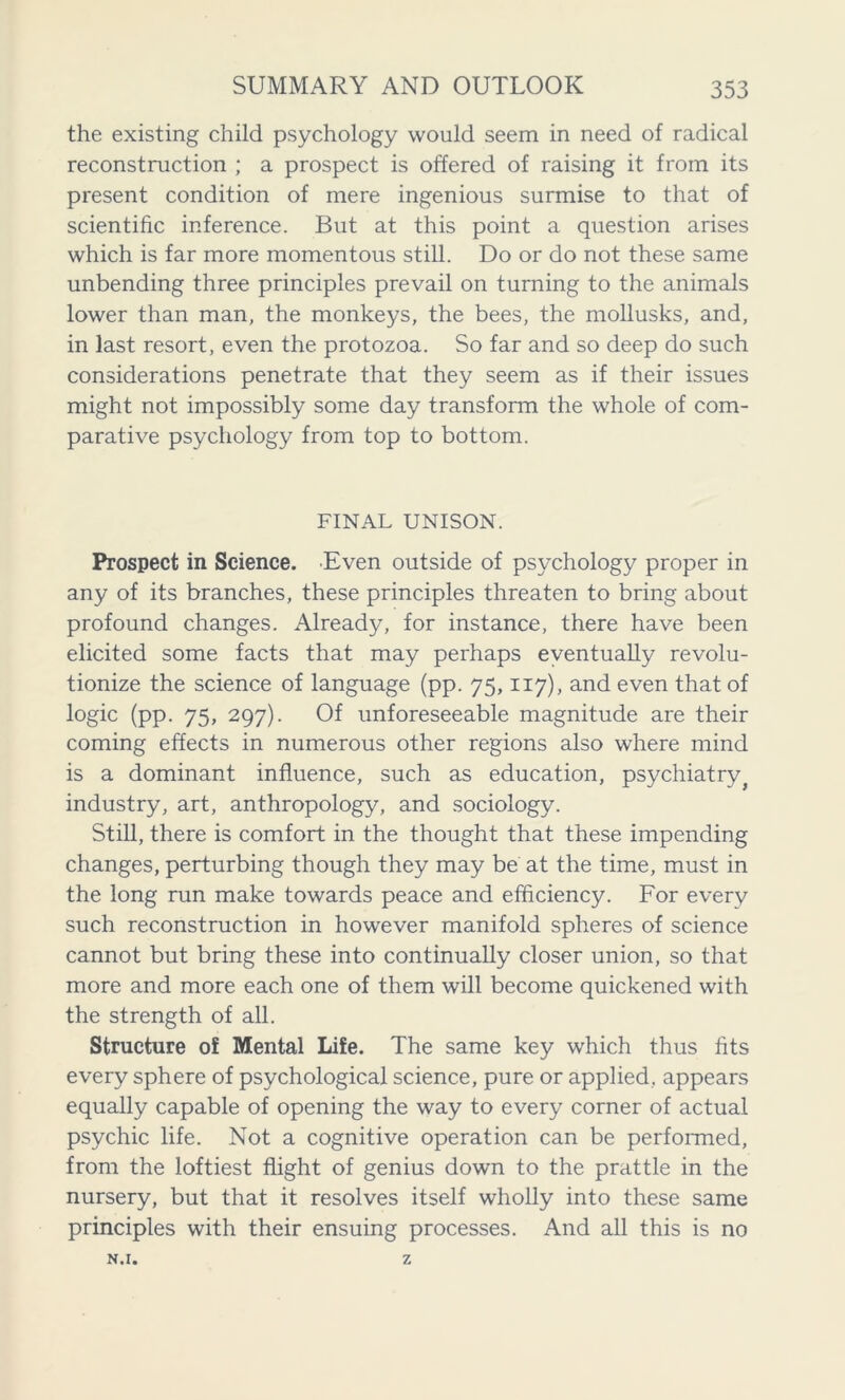 the existing child psychology would seem in need of radical reconstruction ; a prospect is offered of raising it from its present condition of mere ingenious surmise to that of scientific inference. But at this point a question arises which is far more momentous still. Do or do not these same unbending three principles prevail on turning to the animals lower than man, the monkeys, the bees, the mollusks, and, in last resort, even the protozoa. So far and so deep do such considerations penetrate that they seem as if their issues might not impossibly some day transform the whole of com- parative psychology from top to bottom. FINAL UNISON. Prospect in Science. Even outside of psychology proper in any of its branches, these principles threaten to bring about profound changes. Already, for instance, there have been elicited some facts that may perhaps eventually revolu- tionize the science of language (pp. 75,117), and even that of logic (pp. 75, 297). Of unforeseeable magnitude are their coming effects in numerous other regions also where mind is a dominant influence, such as education, psychiatry industry, art, anthropology, and sociology. Still, there is comfort in the thought that these impending changes, perturbing though they may be at the time, must in the long run make towards peace and efficiency. For every such reconstruction in however manifold spheres of science cannot but bring these into continually closer union, so that more and more each one of them will become quickened with the strength of all. Structure of Mental Life. The same key which thus fits every sphere of psychological science, pure or applied, appears equally capable of opening the way to every corner of actual psychic life. Not a cognitive operation can be performed, from the loftiest flight of genius down to the prattle in the nursery, but that it resolves itself wholly into these same principles with their ensuing processes. And all this is no N.I. Z