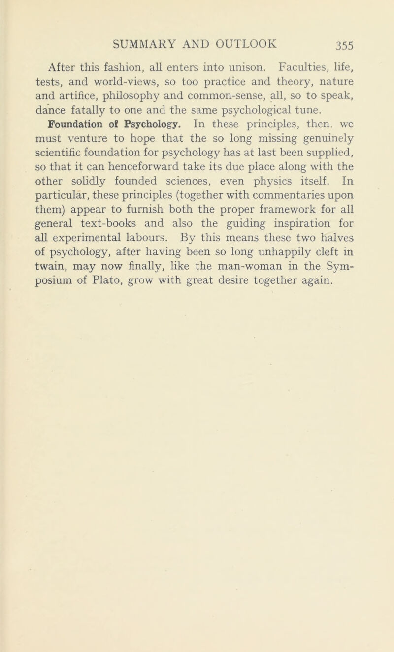 After this fashion, all enters into unison. Faculties, life, tests, and world-views, so too practice and theory, nature and artifice, philosophy and common-sense, all, so to speak, dance fatally to one and the same psychological tune. Foundation of Psychology. In these principles, then, we must venture to hope that the so long missing genuinely scientific foundation for psychology has at last been supplied, so that it can henceforward take its due place along with the other solidly founded sciences, even physics itself. In particular, these principles (together with commentaries upon them) appear to furnish both the proper framework for all general text-books and also the guiding inspiration for all experimental labours. By this means these two halves of psychology, after having been so long unhappily cleft in twain, may now finally, like the man-woman in the Sym- posium of Plato, grow with great desire together again.