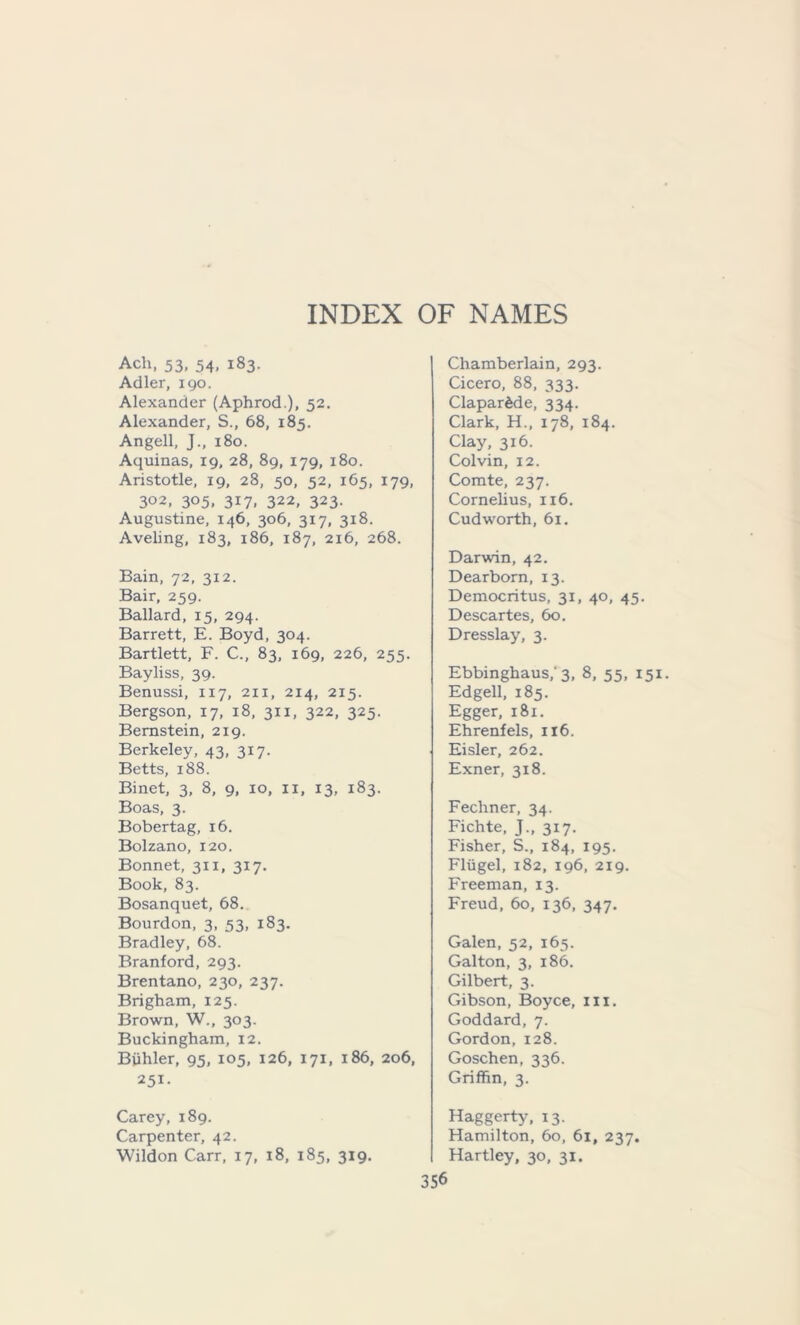 Ach, 53, 54, 183. Adler, 190. Alexander (Aphrod.), 52. Alexander, S., 68, 185. Angell, J., 180. Aquinas, 19, 28, 89, 179, 180. Aristotle, 19, 28, 50, 52, 165, 179, 302, 305, 317, 322, 323. Augustine, 146, 306, 317, 318. Aveling, 183, 186, 187, 216, 268. Bain, 72, 312. Bair, 259. Ballard, 15, 294. Barrett, E. Boyd, 304. Bartlett, F. C., 83, 169, 226, 255. Bayliss, 39. Benussi, 117, 211, 214, 2x5. Bergson, 17, 18, 311, 322, 325. Bernstein, 219. Berkeley, 43, 317. Betts, 188. Binet, 3, 8, 9, 10, ix, 13, 183. Boas, 3. Bobertag, 16. Bolzano, 120. Bonnet, 311, 317. Book, 83. Bosanquet, 68. Bourdon, 3, 53, 183. Bradley, 68. Branford, 293. Brentano, 230, 237. Brigham, 125. Brown, W., 303. Buckingham, 12. Biihler, 95, 105, 126, 171, 186, 206, 251- Chamberlain, 293. Cicero, 88, 333. Clapardde, 334. Clark, H., 178, 184. Clay, 316. Colvin, 12. Comte, 237. Cornelius, 116. Cud worth, 61. Darwin, 42. Dearborn, 13. Democritus, 31, 40, 45. Descartes, 60. Dresslay, 3. Ebbinghaus/ 3, 8, 55, 151 Edgell, 185. Egger, 181. Ehrenfels, 116. Eisler, 262. Exner, 318. Fechner, 34. Fichte, J., 317. Fisher, S., 184, 195. Fliigel, 182, 196, 219. Freeman, 13. Freud, 60, 136, 347. Galen, 52, 165. Galton, 3, 186. Gilbert, 3. Gibson, Boyce, ill. Goddard, 7. Gordon, 128. Goschen, 336. Griffin, 3. Carey, 189. Carpenter, 42. Wildon Carr, 17, 18, 185, 319. Haggerty, 13. Hamilton, 60, 61, 237. Hartley, 30, 31.