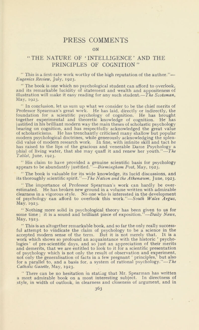 PRESS COMMENTS ON  THE NATURE OF ‘ INTELLIGENCE ’ AND THE PRINCIPLES OF COGNITION”  This is a iirst-rate work worthy of the high reputation of the author.”— Eugenics Review, July, 1923. “ The book is one which no psychological student can afford to overlook, and its remarkable lucidity of statement and wealth and appositeness of illustration will make it easy reading for any such student.—The Scotsman, May, 1923- ” In conclusion, let us sum up what we consider to be the chief merits of Professor Spearman’s great work. He has laid, directly or indirectly, the foundation for a scientific psychology of cognition. He has brought together experimental and theoretic knowledge of cognition. He has justified in his brilliant modern way the main theses of scholastic psychology bearing on cognition, and has respectfully acknowledged the great value of scholasticisms. He has trenchantly criticised many shallow but popular modern psychological doctrines, while generously acknowledging the splen- did value of modern research work. In fine, with infinite skill and tact he has raised to the lips of the gracious and venerable Dame Psychology a phial of living water, that she may quaff it and renew her youth.”—The Tablet, June, 1923. “ His claim to have provided a genuine scientific basis for psychology appears to be abundantly justified.”—Birmingham Post, May, 1923.  The book is valuable for its wide knowledge, its lucid discussions, and its thoroughly scientific spirit.”—The Nation and the Atheneeum, June, 1923. “ The importance of Professor Spearman’s work can hardly be over- estimated. He has broken new ground in a volume written with admirable clearness in a vigorous style. No one who is interested in the development of psychology can afford to overlook this work.”—South Wales Argus, May, 1923.  Nothing more solid in psychological theory has been given to us for some time ; it is a sound and brilliant piece of exposition.”—Daily News, May, 1923.  This is an altogether remarkable book, and so far the only really success- ful attempt to vindicate the claim of psychology to be a science in the accepted modern sense of the term. But it is not merely that. It is a work which shows so profound an acquaintance with the historic ‘ psycho- logies ’ of pre-scientific days, and so just an appreciation of their merits and demerits, that we are entitled to look to it for a scientific presentation of psychology which is not only the result of observation and experiment, not only the generalisation of facts in a few pregnant ' principles,’ but also for a parallel to, and a basis for, a system of rational psychology.”—The Catholic Gazette, May, 1923.  There can be no hesitation in statmg that Mr. Spearman has written a most admirable book on a most interesting subject. In directness of style, in width of outlook, in clearness and closeness of argument, and in