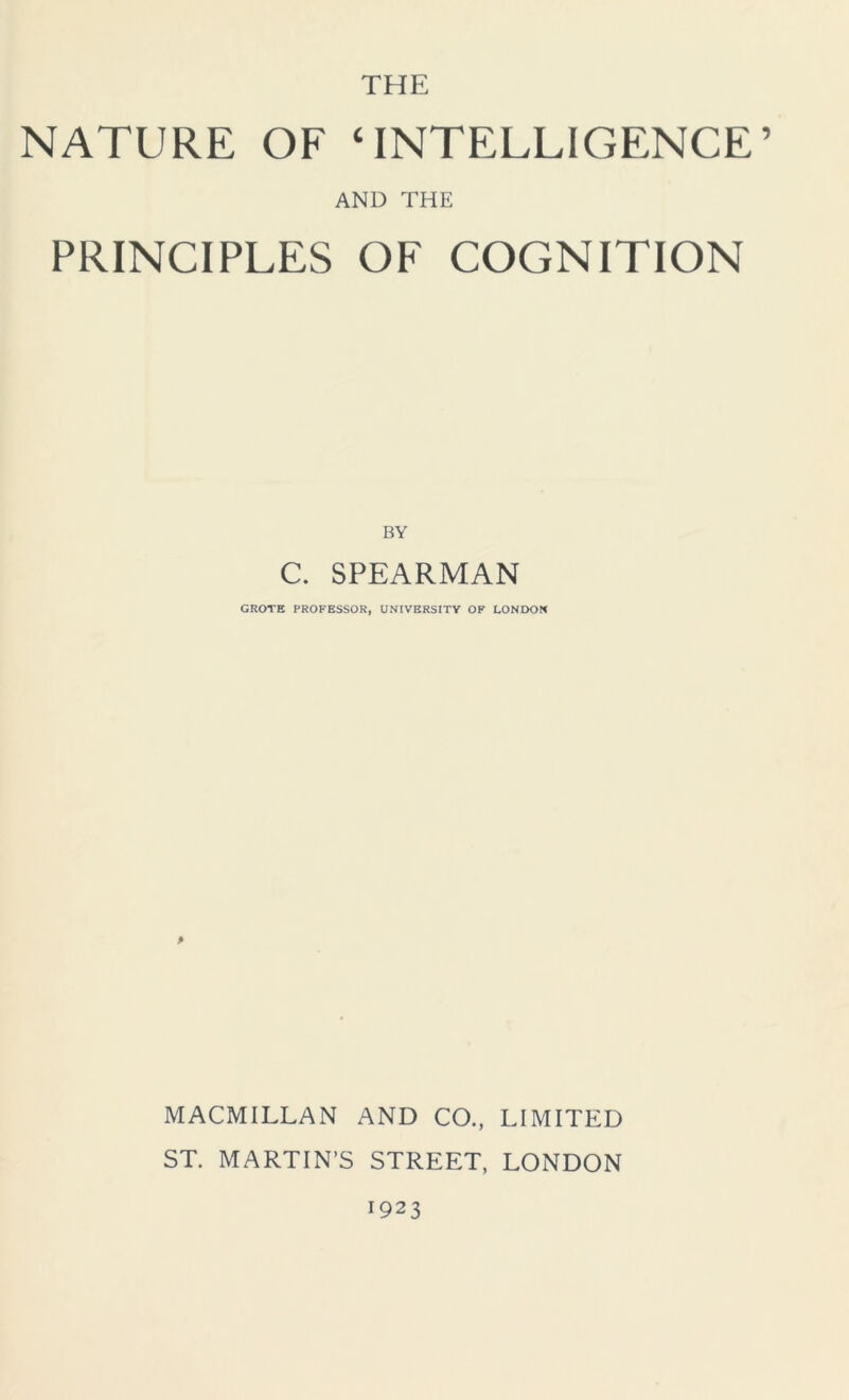 THE NATURE OF ‘INTELLIGENCE’ AND THE PRINCIPLES OF COGNITION BY C. SPEARMAN GROTE PROFESSOR, UNIVERSITY OF LONDON P MACMILLAN AND CO., LIMITED ST. MARTIN’S STREET, LONDON 1923