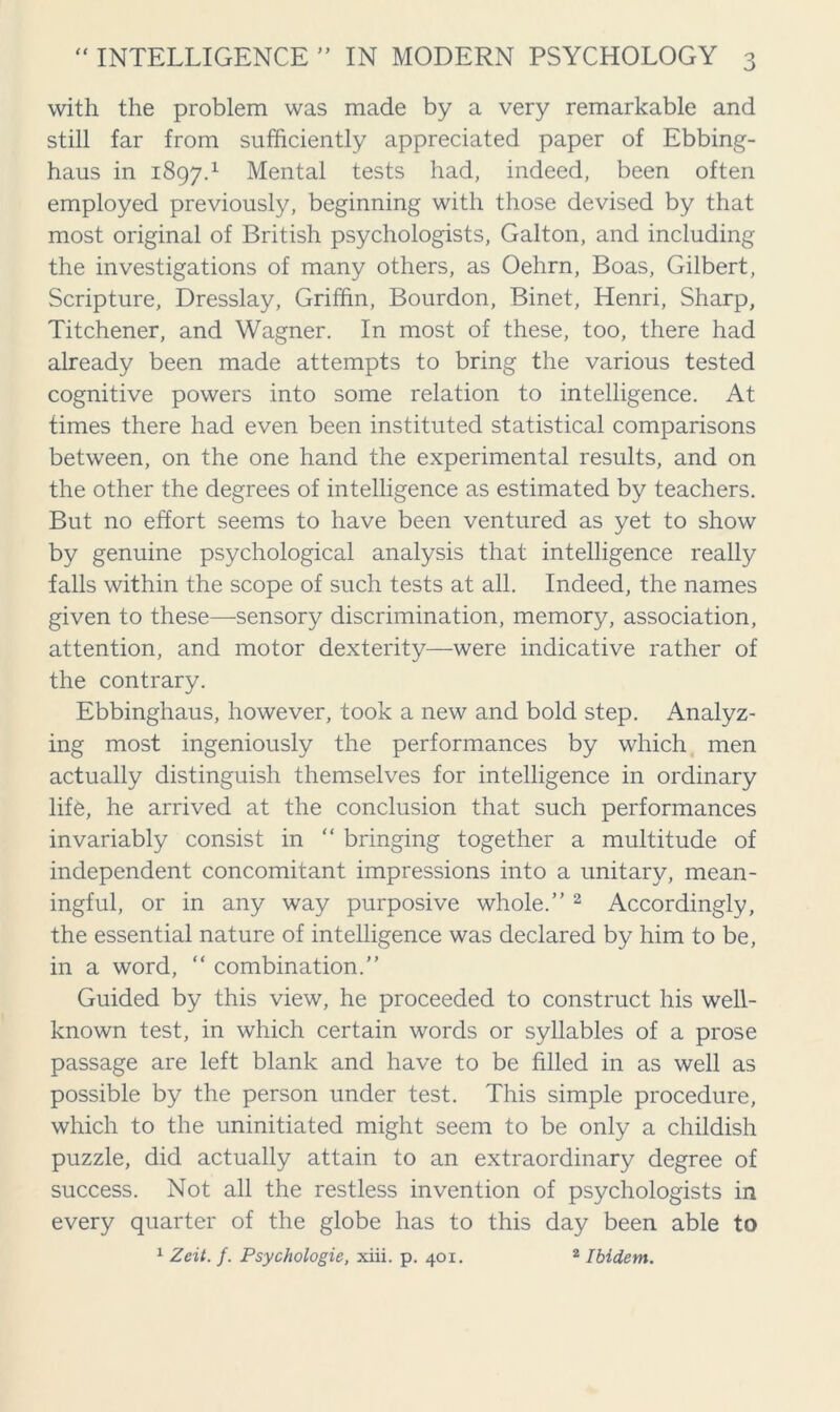 with the problem was made by a very remarkable and still far from sufficiently appreciated paper of Ebbing- haus in 1897.1 Mental tests had, indeed, been often employed previously, beginning with those devised by that most original of British psychologists, Galton, and including the investigations of many others, as Oehrn, Boas, Gilbert, Scripture, Dresslay, Griffin, Bourdon, Binet, Henri, Sharp, Titchener, and Wagner. In most of these, too, there had already been made attempts to bring the various tested cognitive powers into some relation to intelligence. At times there had even been instituted statistical comparisons between, on the one hand the experimental results, and on the other the degrees of intelligence as estimated by teachers. But no effort seems to have been ventured as yet to show by genuine psychological analysis that intelligence really falls within the scope of such tests at all. Indeed, the names given to these—sensory discrimination, memory, association, attention, and motor dexterity—were indicative rather of the contrary. Ebbinghaus, however, took a new and bold step. Analyz- ing most ingeniously the performances by which men actually distinguish themselves for intelligence in ordinary life, he arrived at the conclusion that such performances invariably consist in “ bringing together a multitude of independent concomitant impressions into a unitary, mean- ingful, or in any way purposive whole.” 2 Accordingly, the essential nature of intelligence was declared by him to be, in a word, “ combination.” Guided by this view, he proceeded to construct his well- known test, in which certain words or syllables of a prose passage are left blank and have to be filled in as well as possible by the person under test. This simple procedure, which to the uninitiated might seem to be only a childish puzzle, did actually attain to an extraordinary degree of success. Not all the restless invention of psychologists in every quarter of the globe has to this day been able to 1 Zeit. f. Psychologie, xiii. p. 401. 2 Ibidem.