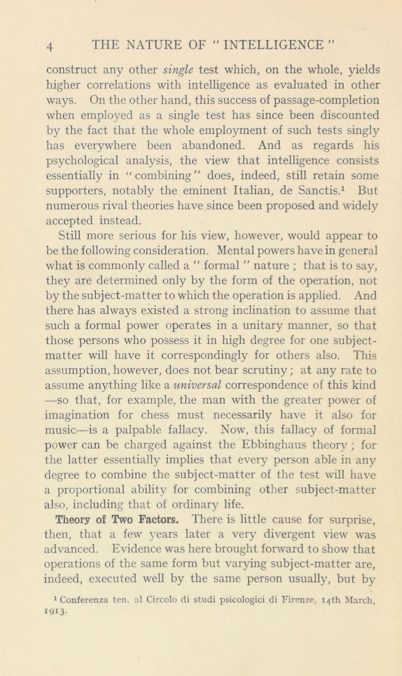 construct any other single test which, on the whole, yields higher correlations with intelligence as evaluated in other ways. On the other hand, this success of passage-completion when employed as a single test has since been discounted by the fact that the whole employment of such tests singly has everywhere been abandoned. And as regards his psychological analysis, the view that intelligence consists essentially in “combining” does, indeed, still retain some supporters, notably the eminent Italian, de Sanctis.1 But numerous rival theories have since been proposed and widely accepted instead. Still more serious for his view, however, would appear to be the following consideration. Mental powers have in general what is commonly called a “ formal ” nature ; that is to say, they are determined only by the form of the operation, not by the subject-matter to which the operation is applied. And there has always existed a strong inclination to assume that such a formal power operates in a unitary manner, so that those persons who possess it in high degree for one subject- matter will have it correspondingly for others also. This assumption, however, does not bear scrutiny ; at any rate to assume anything like a universal correspondence of this kind —so that, for example, the man with the greater power of imagination for chess must necessarily have it also for music—is a palpable fallacy. Now, this fallacy of formal power can be charged against the Ebbinghaus theory ; for the latter essentially implies that ever}? person able in any degree to combine the subject-matter of the test will have a proportional ability for combining other subject-matter also, including that of ordinary life. Theory of Two Factors. There is little cause for surprise, then, that a few years later a very divergent view was advanced. Evidence was here brought forward to show that operations of the same form but varying subject-matter are, indeed, executed well by the same person usually, but by 1 Conferenza ten. al Circolo di studi psicologici di Firenze, 14th March, I9I3-