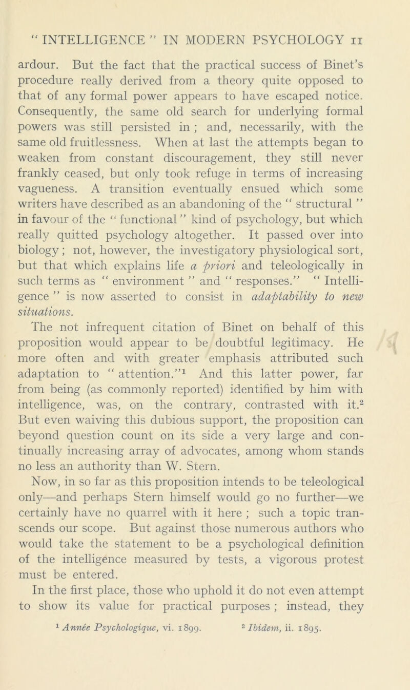 (( ardour. But the fact that the practical success of Binet’s procedure really derived from a theory quite opposed to that of any formal power appears to have escaped notice. Consequently, the same old search for underlying formal powers was still persisted in ; and, necessarily, with the same old fruitlessness. When at last the attempts began to weaken from constant discouragement, they still never frankly ceased, but only took refuge in terms of increasing vagueness. A transition eventually ensued which some writers have described as an abandoning of the “ structural ” in favour of the “ functional ” kind of psychology, but which really quitted psychology altogether. It passed over into biology; not, however, the investigatory physiological sort, but that which explains life a priori and teleologically in such terms as “ environment ” and “ responses.” “ Intelli- gence ” is now asserted to consist in adaptability to new situations. The not infrequent citation of Binet on behalf of this proposition would appear to be doubtful legitimacy. He more often and with greater emphasis attributed such adaptation to “ attention.”1 And this latter power, far from being (as commonly reported) identified by him with intelligence, was, on the contrary, contrasted with it.2 But even waiving this dubious support, the proposition can beyond question count on its side a very large and con- tinually increasing array of advocates, among whom stands no less an authority than W. Stern. Now, in so far as this proposition intends to be teleological only—and perhaps Stern himself would go no further—we certainly have no quarrel with it here ; such a topic tran- scends our scope. But against those numerous authors who would take the statement to be a psychological definition of the intelligence measured by tests, a vigorous protest must be entered. In the first place, those who uphold it do not even attempt to show its value for practical purposes; instead, they