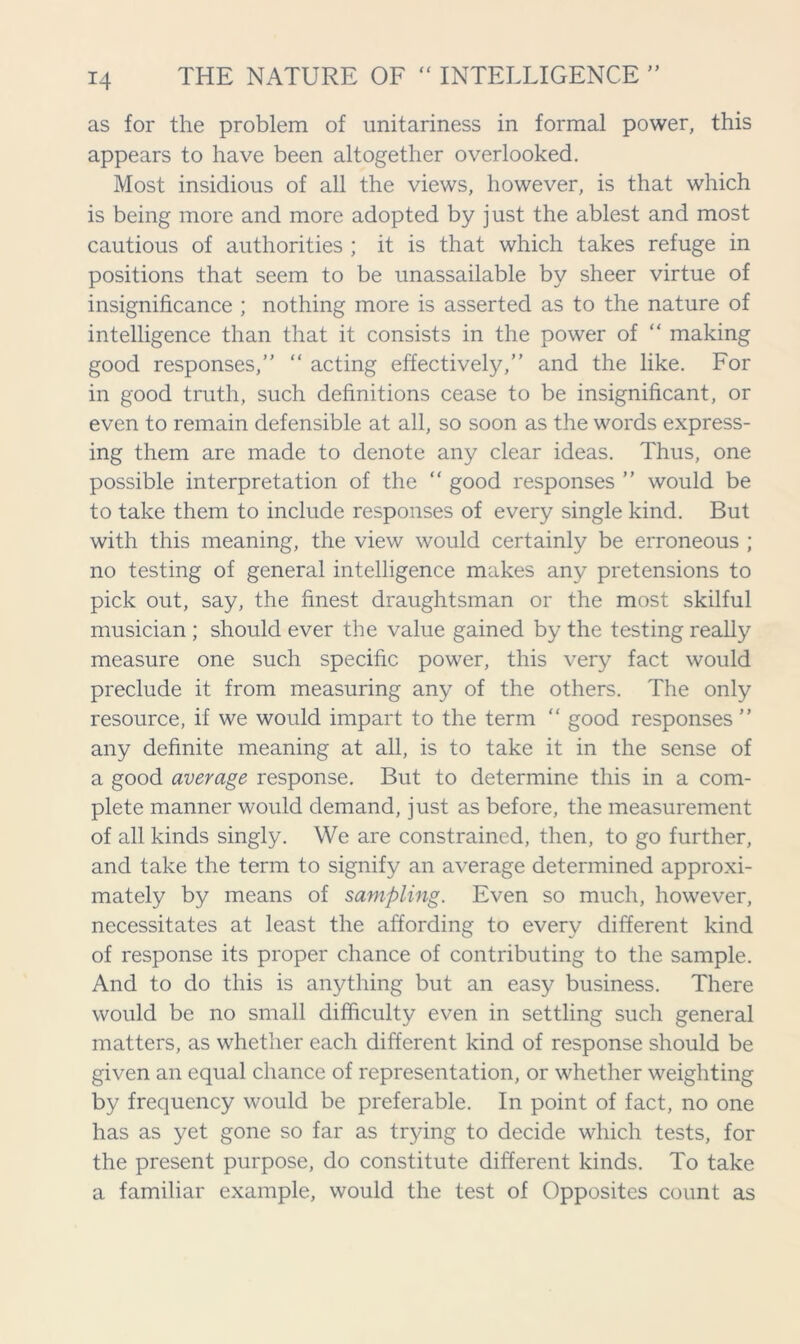 as for the problem of unitariness in formal power, this appears to have been altogether overlooked. Most insidious of all the views, however, is that which is being more and more adopted by just the ablest and most cautious of authorities ; it is that which takes refuge in positions that seem to be unassailable by sheer virtue of insignificance ; nothing more is asserted as to the nature of intelligence than that it consists in the power of “ making good responses,” “ acting effectively,” and the like. For in good truth, such definitions cease to be insignificant, or even to remain defensible at all, so soon as the words express- ing them are made to denote any clear ideas. Thus, one possible interpretation of the “ good responses ” would be to take them to include responses of every single kind. But with this meaning, the view would certainly be erroneous ; no testing of general intelligence makes any pretensions to pick out, say, the finest draughtsman or the most skilful musician ; should ever the value gained by the testing really measure one such specific power, this very fact would preclude it from measuring any of the others. The only resource, if we would impart to the term “ good responses ” any definite meaning at all, is to take it in the sense of a good average response. But to determine this in a com- plete manner would demand, just as before, the measurement of all kinds singly. We are constrained, then, to go further, and take the term to signify an average determined approxi- mately by means of sampling. Even so much, however, necessitates at least the affording to every different kind of response its proper chance of contributing to the sample. And to do this is anything but an easy business. There would be no small difficulty even in settling such general matters, as whether each different kind of response should be given an equal chance of representation, or whether weighting by frequency would be preferable. In point of fact, no one has as yet gone so far as trying to decide which tests, for the present purpose, do constitute different kinds. To take a familiar example, would the test of Opposites count as