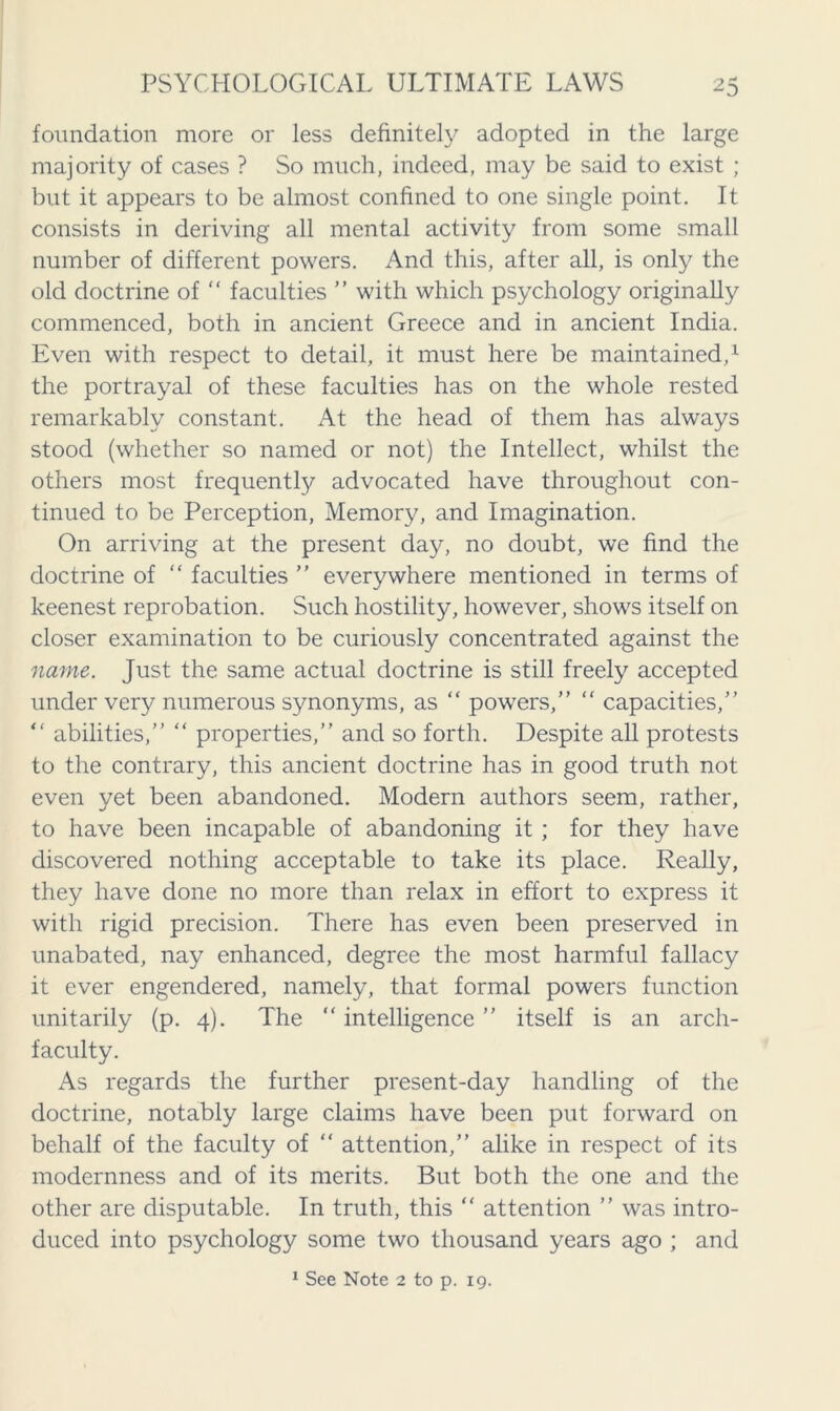 foundation more or less definitely adopted in the large majority of cases ? So much, indeed, may be said to exist ; but it appears to be almost confined to one single point. It consists in deriving all mental activity from some small number of different powers. And this, after all, is only the old doctrine of “ faculties ” with which psychology originally commenced, both in ancient Greece and in ancient India. Even with respect to detail, it must here be maintained,1 the portrayal of these faculties has on the whole rested remarkably constant. At the head of them has always stood (whether so named or not) the Intellect, whilst the others most frequently advocated have throughout con- tinued to be Perception, Memory, and Imagination. On arriving at the present day, no doubt, we find the doctrine of “ faculties ” everywhere mentioned in terms of keenest reprobation. Such hostility, however, shows itself on closer examination to be curiously concentrated against the name. Just the same actual doctrine is still freely accepted under very numerous synonyms, as “ powers,” “ capacities,” “ abilities,” “ properties,” and so forth. Despite all protests to the contrary, this ancient doctrine has in good truth not even yet been abandoned. Modern authors seem, rather, to have been incapable of abandoning it ; for they have discovered nothing acceptable to take its place. Really, they have done no more than relax in effort to express it with rigid precision. There has even been preserved in unabated, nay enhanced, degree the most harmful fallacy it ever engendered, namely, that formal powers function unitarily (p. 4). The “ intelligence ” itself is an arch- faculty. As regards the further present-day handling of the doctrine, notably large claims have been put forward on behalf of the faculty of “ attention,” alike in respect of its modernness and of its merits. But both the one and the other are disputable. In truth, this “ attention ” was intro- duced into psychology some two thousand years ago ; and 1 See Note 2 to p. 19.
