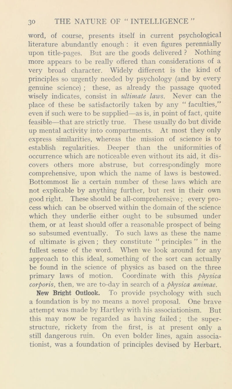 word, of course, presents itself in current psychological literature abundantly enough : it even figures perennially upon title-pages. But are the goods delivered ? Nothing more appears to be really offered than considerations of a very broad character. Widely different is the kind of principles so urgently needed by psychology (and by every genuine science) ; these, as already the passage quoted wisely indicates, consist in ultimate laws. Never can the place of these be satisfactorily taken by any “ faculties,” even if such were to be supplied—as is, in point of fact, quite feasible—that are strictly true. These usually do but divide up mental activity into compartments. At most they only express similarities, whereas the mission of science is to establish regularities. Deeper than the uniformities of occurrence which are noticeable even without its aid, it dis- covers others more abstruse, but correspondingly more comprehensive, upon which the name of laws is bestowed. Bottommost lie a certain number of these laws which are not explicable by anything further, but rest in their own good right. These should be all-comprehensive ; every pro- cess which can be observed within the domain of the science which they underlie either ought to be subsumed under them, or at least should offer a reasonable prospect of being so subsumed eventually. To such laws as these the name of ultimate is given; they constitute “ principles ” in the fullest sense of the word. When we look around for any approach to this ideal, something of the sort can actually be found in the science of physics as based on the three primary laws of motion. Coordinate with this physica corporis, then, we are to-day in search of a physica animae. New Bright Outlook. To provide psychology with such a foundation is by no means a novel proposal. One brave attempt was made by Hartley with his associationism. But this may now be regarded as having failed ; the super- structure, rickety from the first, is at present only a still dangerous ruin. On even bolder lines, again associa- tionist, was a foundation of principles devised by Herbart.