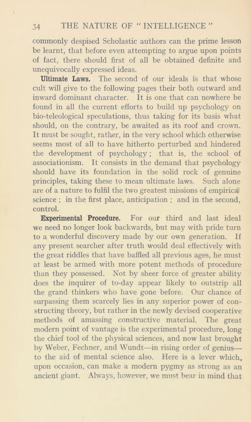 commonly despised Scholastic authors can the prime lesson be learnt, that before even attempting to argue upon points of fact, there should first of all be obtained definite and unequivocally expressed ideas. Ultimate Laws. The second of our ideals is that whose cult will give to the following pages their both outward and inward dominant character. It is one that can nowhere be found in all the current efforts to build up psychology on bio-teleological speculations, thus taking for its basis what should, on the contrary, be awaited as its roof and crown. It must be sought, rather, in the very school which otherwise seems most of all to have hitherto perturbed and hindered the development of psychology; that is, the school of associationism. It consists in the demand that psychology should have its foundation in the solid rock of genuine principles, taking these to mean ultimate laws. Such alone are of a nature to fulfil the two greatest missions of empirica science ; in the first place, anticipation ; and in the second, control. Experimental Procedure. For our third and last ideal we need no longer look backwards, but may with pride turn to a wonderful discovery made by our own generation. If any present searcher after truth would deal effectively with the great riddles that have baffled all previous ages, he must at least be armed with more potent methods of procedure than they possessed. Not by sheer force of greater ability does the inquirer of to-day appear likely to outstrip all the grand thinkers who have gone before. Our chance of surpassing them scarcely lies in any superior power of con- structing theory, but rather in the newly devised cooperative methods of amassing constructive material. The great modern point of vantage is the experimental procedure, long the chief tool of the physical sciences, and now last brought by Weber, Fechner, and Wundt—in rising order of genius— to the aid of mental science also. Here is a lever which, upon occasion, can make a modern pygmy as strong as an ancient giant. Always, however, we must bear in mind that