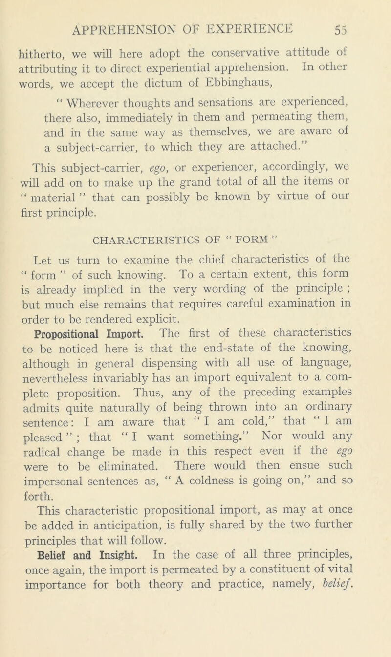 hitherto, we will here adopt the conservative attitude of attributing it to direct experiential apprehension. In other words, we accept the dictum of Ebbinghaus, “ Wherever thoughts and sensations are experienced, there also, immediately in them and permeating them, and in the same way as themselves, we are aware of a subject-carrier, to which they are attached.” This subject-carrier, ego, or experiencer, accordingly, we will add on to make up the grand total of all the items or “ material ” that can possibly be known by virtue of our first principle. CHARACTERISTICS OF “ FORM ” Let us turn to examine the chief characteristics of the “ form ” of such knowing. To a certain extent, this form is already implied in the very wording of the principle ; but much else remains that requires careful examination in order to be rendered explicit. Propositional Import. The first of these characteristics to be noticed here is that the end-state of the knowing, although in general dispensing with all use of language, nevertheless invariably has an import equivalent to a com- plete proposition. Thus, any of the preceding examples admits quite naturally of being thrown into an ordinary sentence: I am aware that “I am cold,” that “I am pleased ” ; that “ I want something.” Nor would any radical change be made in this respect even if the ego were to be eliminated. There would then ensue such impersonal sentences as, “A coldness is going on,” and so forth. This characteristic propositional import, as may at once be added in anticipation, is fully shared by the two further principles that will follow. Belief and Insight. In the case of all three principles, once again, the import is permeated by a constituent of vital importance for both theory and practice, namely, belief.