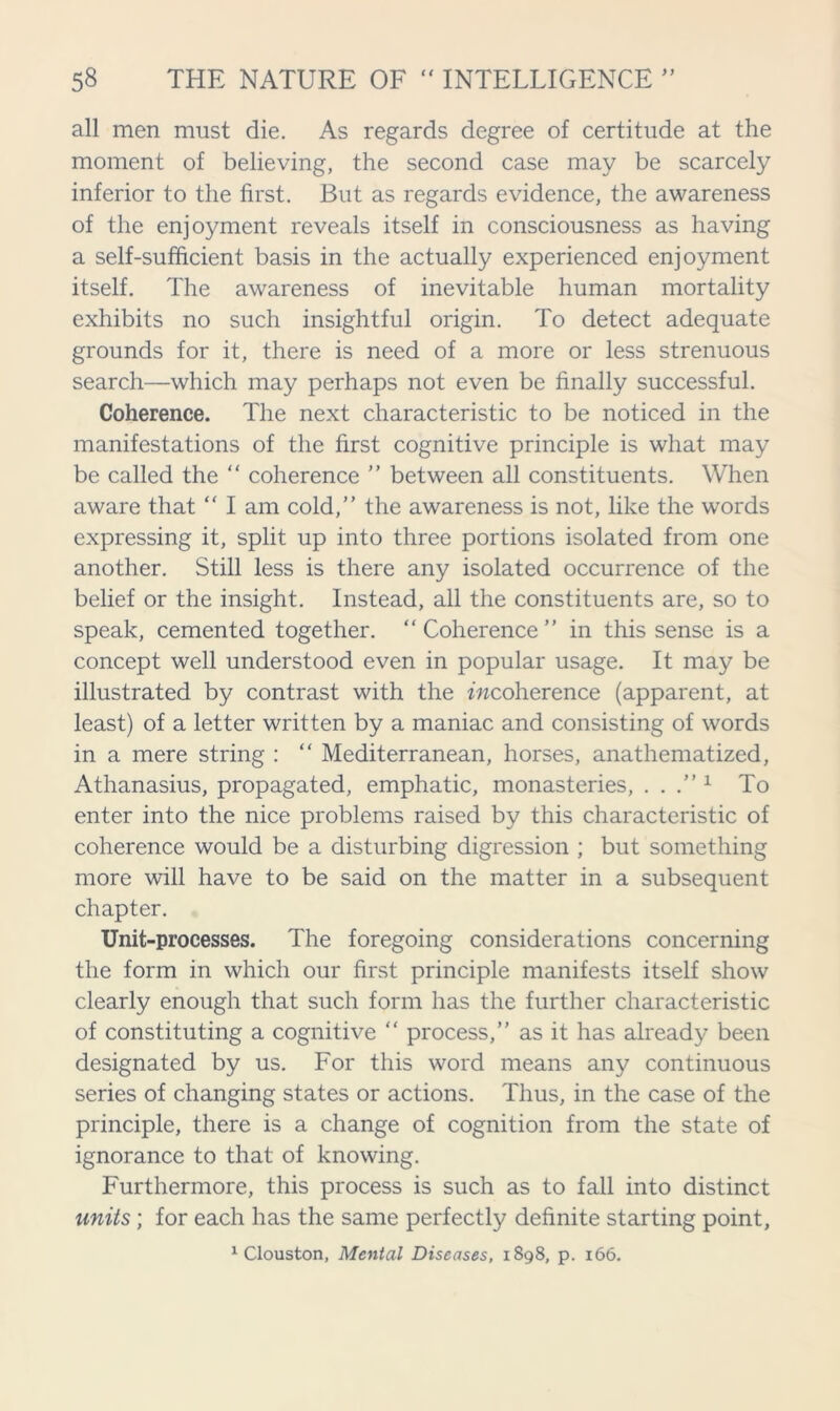 all men must die. As regards degree of certitude at the moment of believing, the second case may be scarcely inferior to the first. But as regards evidence, the awareness of the enjoyment reveals itself in consciousness as having a self-sufficient basis in the actually experienced enjoyment itself. The awareness of inevitable human mortality exhibits no such insightful origin. To detect adequate grounds for it, there is need of a more or less strenuous search—which may perhaps not even be finally successful. Coherence. The next characteristic to be noticed in the manifestations of the first cognitive principle is what may be called the “ coherence ” between all constituents. When aware that “ I am cold,” the awareness is not, like the words expressing it, split up into three portions isolated from one another. Still less is there any isolated occurrence of the belief or the insight. Instead, all the constituents are, so to speak, cemented together. “ Coherence ” in this sense is a concept well understood even in popular usage. It may be illustrated by contrast with the incoherence (apparent, at least) of a letter written by a maniac and consisting of words in a mere string : “ Mediterranean, horses, anathematized, Athanasius, propagated, emphatic, monasteries, ...” 1 To enter into the nice problems raised by this characteristic of coherence would be a disturbing digression ; but something more will have to be said on the matter in a subsequent chapter. Unit-processes. The foregoing considerations concerning the form in which our first principle manifests itself show clearly enough that such form has the further characteristic of constituting a cognitive “ process,” as it has already been designated by us. For this word means any continuous series of changing states or actions. Thus, in the case of the principle, there is a change of cognition from the state of ignorance to that of knowing. Furthermore, this process is such as to fall into distinct units; for each has the same perfectly definite starting point, 1 Clouston, Mental Diseases, 1898, p. 166.