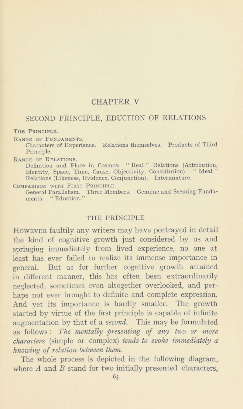 CHAPTER V SECOND PRINCIPLE, EDUCTION OF RELATIONS The Principle. Range of Fundaments. Characters of Experience. Relations themselves. Products of Third Principle. Range of Relations. Definition and Place in Cosmos. “ Real ” Relations (Attribution, Identity, Space, Time, Cause, Objectivity, Constitution). “ Ideal ” Relations (Likeness, Evidence, Conjunction). Intermixture. Comparison with First Principle. General Parallelism. Three Members. Genuine and Seeming Funda- ments. “ Eduction.” THE PRINCIPLE However faultily any writers may have portrayed in detail the kind of cognitive growth just considered by us and springing immediately from lived experience, no one at least has ever failed to realize its immense importance in general. But as for further cognitive growth attained in different manner, this has often been extraordinarily neglected, sometimes even altogether overlooked, and per- haps not ever brought to definite and complete expression. And yet its importance is hardly smaller. The growth started by virtue of the first principle is capable of infinite augmentation by that of a second. This may be formulated as follows : The mentally presenting of any two or more characters (simple or complex) tends to evoke immediately a knowing of relation between them. The whole process is depicted in the following diagram, where A and B stand for two initially presented characters,