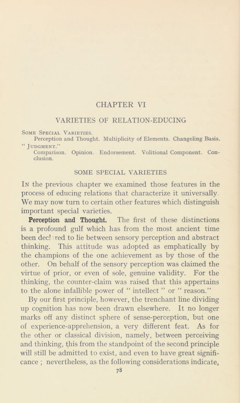 CHAPTER VI VARIETIES OF RELATION-EDUCING Some Special Varieties. Perception and Thought. Multiplicity of Elements. Changeling Basis. “ Judgment.” Comparison. Opinion. Endorsement. Volitional Component. Con- clusion. SOME SPECIAL VARIETIES In the previous chapter we examined those features in the process of educing relations that characterize it universally. We may now turn to certain other features which distinguish important special varieties. Perception and Thought. The first of these distinctions is a profound gulf which has from the most ancient time been dec! red to lie between sensory perception and abstract thinking. This attitude was adopted as emphatically by the champions of the one achievement as by those of the other. On behalf of the sensory perception was claimed the virtue of prior, or even of sole, genuine validity. For the thinking, the counter-claim was raised that this appertains to the alone infallible power of “ intellect ” or “ reason.” By our first principle, however, the trenchant line dividing up cognition has now been drawn elsewhere. It no longer marks off any distinct sphere of sense-perception, but one of experience-apprehension, a very different feat. As for the other or classical division, namely, between perceiving and thinking, this from the standpoint of the second principle will still be admitted to exist, and even to have great signifi- cance ; nevertheless, as the following considerations indicate,