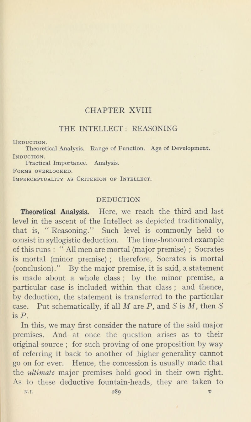 CHAPTER XVIII THE INTELLECT : REASONING Deduction. Theoretical Analysis. Range of Function. Age of Development. Induction. Practical Importance. Analysis. Forms overlooked. Imperceptuality as Criterion of Intellect. DEDUCTION Theoretical Analysis. Here, we reach the third and last level in the ascent of the Intellect as depicted traditionally, that is, “ Reasoning.” Such level is commonly held to consist in syllogistic deduction. The time-honoured example of this runs : “ All men are mortal (major premise) ; Socrates is mortal (minor premise) ; therefore, Socrates is mortal (conclusion).” By the major premise, it is said, a statement is made about a whole class ; by the minor premise, a particular case is included within that class ; and thence, by deduction, the statement is transferred to the particular case. Put schematically, if all M are P, and 5 is M, then 5 is P. In this, we may first consider the nature of the said major premises. And at once the question arises as to their original source ; for such proving of one proposition by way of referring it back to another of higher generality cannot go on for ever. Hence, the concession is usually made that the ultimate major premises hold good in their own right. As to these deductive fountain-heads, they are taken to