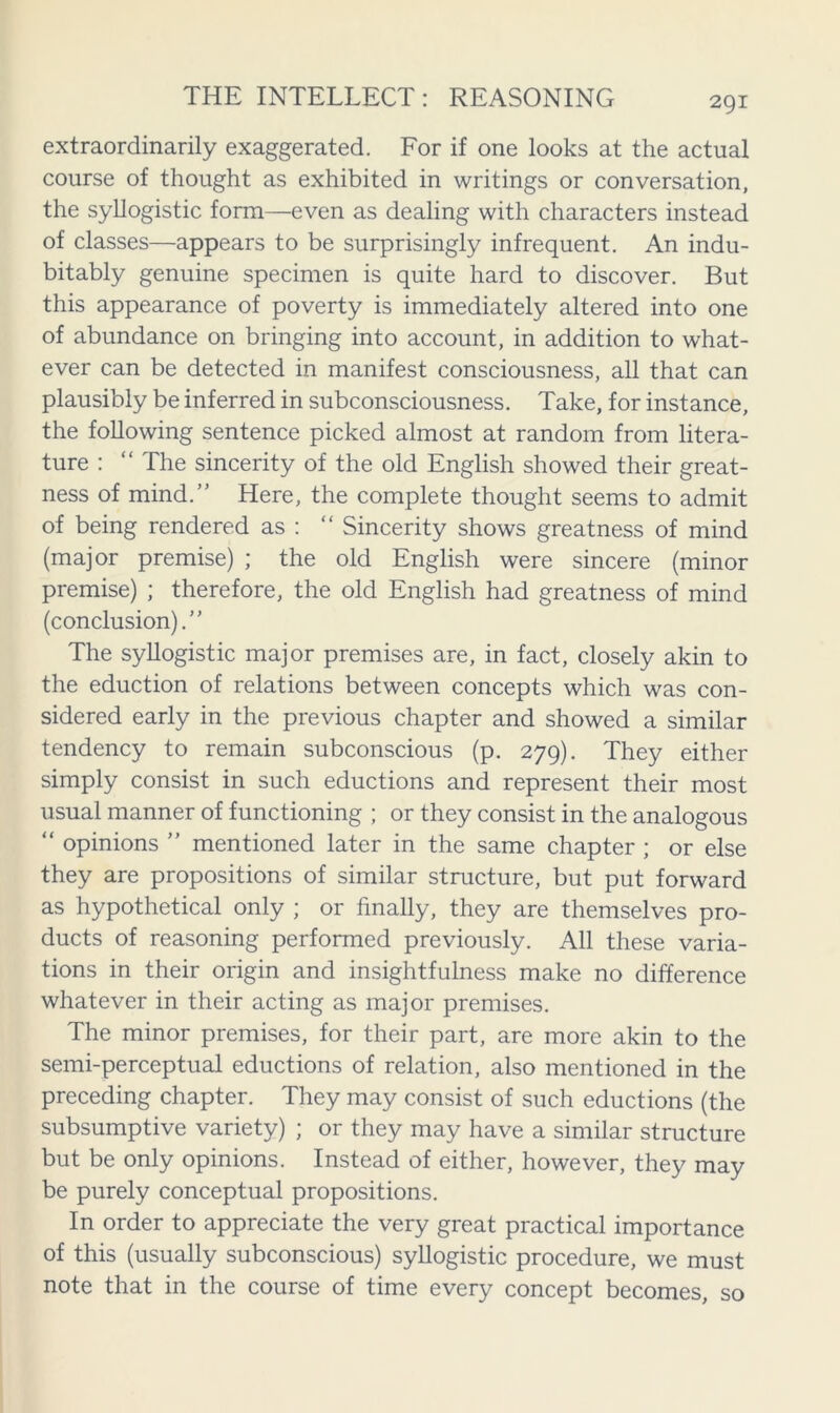 extraordinarily exaggerated. For if one looks at the actual course of thought as exhibited in writings or conversation, the syllogistic form—even as dealing with characters instead of classes—appears to be surprisingly infrequent. An indu- bitably genuine specimen is quite hard to discover. But this appearance of poverty is immediately altered into one of abundance on bringing into account, in addition to what- ever can be detected in manifest consciousness, all that can plausibly be inferred in subconsciousness. Take, for instance, the following sentence picked almost at random from litera- ture : “ The sincerity of the old English showed their great- ness of mind.” Here, the complete thought seems to admit of being rendered as : “ Sincerity shows greatness of mind (major premise) ; the old English were sincere (minor premise) ; therefore, the old English had greatness of mind (conclusion).” The syllogistic major premises are, in fact, closely akin to the eduction of relations between concepts which was con- sidered early in the previous chapter and showed a similar tendency to remain subconscious (p. 279). They either simply consist in such eductions and represent their most usual manner of functioning ; or they consist in the analogous “ opinions ” mentioned later in the same chapter ; or else they are propositions of similar structure, but put forward as hypothetical only ; or finally, they are themselves pro- ducts of reasoning performed previously. All these varia- tions in their origin and insightfulness make no difference whatever in their acting as major premises. The minor premises, for their part, are more akin to the semi-perceptual eductions of relation, also mentioned in the preceding chapter. They may consist of such eductions (the subsumptive variety) ; or they may have a similar structure but be only opinions. Instead of either, however, they may be purely conceptual propositions. In order to appreciate the very great practical importance of this (usually subconscious) syllogistic procedure, we must note that in the course of time every concept becomes, so