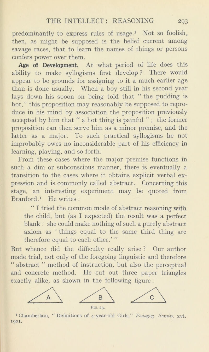 predominantly to express rules of usage.1 Not so foolish, then, as might be supposed is the belief current among savage races, that to learn the names of things or persons confers power over them. Age of Development. At what period of life does this ability to make syllogisms first develop ? There would appear to be grounds for assigning to it a much earlier age than is done usually. When a boy still in his second year lays down his spoon on being told that  the pudding is hot,” this proposition may reasonably be supposed to repro- duce in his mind by association the proposition previously accepted by him that “ a hot thing is painful ” ; the former proposition can then serve him as a minor premise, and the latter as a major. To such practical syllogisms he not improbably owes no inconsiderable part of his efficiency in learning, playing, and so forth. From these cases where the major premise functions in such a dim or subconscious manner, there is eventually a transition to the cases where it obtains explicit verbal ex- pression and is commonly called abstract. Concerning this stage, an interesting experiment may be quoted from Branford.1 He writes : “ I tried the common mode of abstract reasoning with the child, but (as I expected) the result was a perfect blank : she could make nothing of such a purely abstract axiom as ‘ things equal to the same third thing are therefore equal to each other.’ ” But whence did the difficulty really arise ? Our author made trial, not only of the foregoing linguistic and therefore “ abstract ” method of instruction, but also the perceptual and concrete method. He cut out three paper triangles exactly alike, as shown in the following figure: Fig. 33. 1 Chamberlain,  Definitions of 4-year-old Girls,” Pedagog. Semin, xvi. 1901.