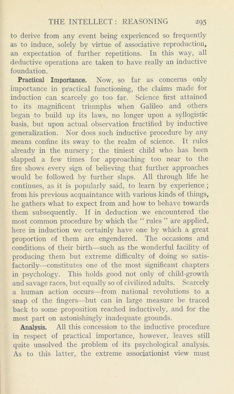 to derive from any event being experienced so frequently as to induce, solely by virtue of associative reproduction, an expectation of further repetitions. In this way, all deductive operations are taken to have really an inductive foundation. Practical Importance. Now, so far as concerns only importance in practical functioning, the claims made for induction can scarcely go too far. Science first attained to its magnificent triumphs when Galileo and others began to build up its laws, no longer upon a syllogistic basis, but upon actual observation fructified by inductive generalization. Nor does such inductive procedure by any means confine its sway to the realm of science. It rules already in the nursery ; the tiniest child who has been slapped a few times for approaching too near to the fire shows every sign of believing that further approaches would be followed by further slaps. All through life he continues, as it is popularly said, to learn by experience ; from his previous acquaintance with various kinds of things, he gathers what to expect from and how to behave towards them subsequently. If in deduction we encountered the most common procedure by which the “ rules ” are applied, here in induction we certainly have one by which a great proportion of them are engendered. The occasions and conditions of their birth—such as the wonderful facility of producing them but extreme difficulty of doing so satis- factorily—constitutes one of the most significant chapters in psychology. This holds good not only of child-growth and savage races, but equally so of civilized adults. Scarcely a human action occurs—from national revolutions to a snap of the fingers—but can in large measure be traced back to some proposition reached inductively, and for the most part on astonishingly inadequate grounds. Analysis. All this concession to the inductive procedure in respect of practical importance, however, leaves still quite unsolved the problem of its psychological analysis. As to this latter, the extreme associationist view must