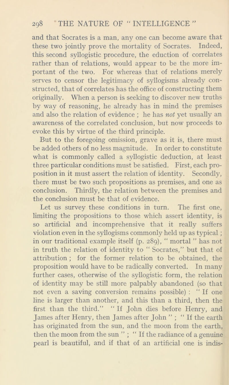 and that Socrates is a man, any one can become aware that these two jointly prove the mortality of Socrates. Indeed, this second syllogistic procedure, the eduction of correlates rather than of relations, would appear to be the more im- portant of the two. For whereas that of relations merely serves to censor the legitimacy of syllogisms already con- structed, that of correlates has the office of constructing them originally. When a person is seeking to discover new truths by way of reasoning, he already has in mind the premises and also the relation of evidence ; he has not yet usually an awareness of the correlated conclusion, but now proceeds to evoke this by virtue of the third principle. But to the foregoing omission, grave as it is, there must be added others of no less magnitude. In order to constitute what is commonly called a syllogistic deduction, at least three particular conditions must be satisfied. First, each pro- position in it must assert the relation of identity. Secondly, there must be two such propositions as premises, and one as conclusion. Thirdly, the relation between the premises and the conclusion must be that of evidence. Let us survey these conditions in turn. The first one, limiting the propositions to those which assert identity, is so artificial and incomprehensive that it really suffers violation even in the syllogisms commonly held up as typical ; in our traditional example itself (p. 289), “ mortal ” has not in truth the relation of identity to “ Socrates, but that of attribution ; for the former relation to be obtained, the proposition would have to be radically converted. In many further cases, otherwise of the syllogistic form, the relation of identity may be still more palpably abandoned (so that not even a saving conversion remains possible) : “If one line is larger than another, and this than a third, then the first than the third.” “ If John dies before Henry, and James after Henry, then James after John ” ; “If the earth has originated from the sun, and the moon from the earth, then the moon from the sun ” ; “If the radiance of a genuine pearl is beautiful, and if that of an artificial one is indis-