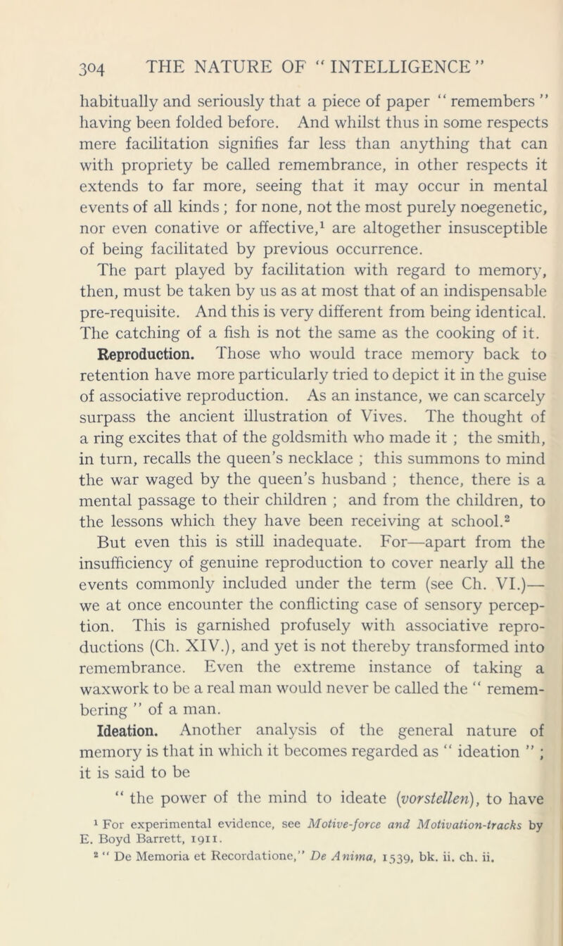 habitually and seriously that a piece of paper “ remembers ” having been folded before. And whilst thus in some respects mere facilitation signifies far less than anything that can with propriety be called remembrance, in other respects it extends to far more, seeing that it may occur in mental events of all kinds; for none, not the most purely noegenetic, nor even conative or affective,1 are altogether insusceptible of being facilitated by previous occurrence. The part played by facilitation with regard to memory, then, must be taken by us as at most that of an indispensable pre-requisite. And this is very different from being identical. The catching of a fish is not the same as the cooking of it. Reproduction. Those who would trace memory back to retention have more particularly tried to depict it in the guise of associative reproduction. As an instance, we can scarcely surpass the ancient illustration of Vives. The thought of a ring excites that of the goldsmith who made it ; the smith, in turn, recalls the queen’s necklace ; this summons to mind the war waged by the queen’s husband ; thence, there is a mental passage to their children ; and from the children, to the lessons which they have been receiving at school.2 But even this is still inadequate. For—apart from the insufficiency of genuine reproduction to cover nearly all the events commonly included under the term (see Ch. VI.)— we at once encounter the conflicting case of sensory percep- tion. This is garnished profusely with associative repro- ductions (Ch. XIV.), and yet is not thereby transformed into remembrance. Even the extreme instance of taking a waxwork to be a real man would never be called the “ remem- bering ” of a man. Ideation. Another analysis of the general nature of memory is that in which it becomes regarded as “ ideation ” ; it is said to be “ the power of the mind to ideate (vorstellen), to have 1 For experimental evidence, see Motive-force and Motivation-tracks by E. Boyd Barrett, 1911. 2 “ De Memoria et Recordatione,” De Anima, 1539, bk. ii. ch. ii.