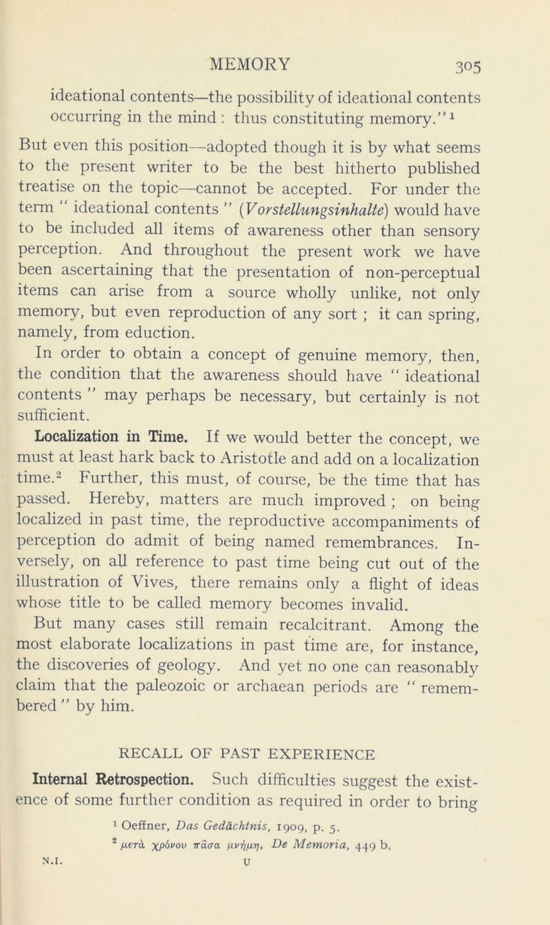 ideational contents—the possibility of ideational contents occurring in the mind : thus constituting memory.”1 But even this position—-adopted though it is by what seems to the present writer to be the best hitherto published treatise on the topic—cannot be accepted. For under the term “ ideational contents ” (Vorstellungsinhalte) would have to be included all items of awareness other than sensory perception. And throughout the present work we have been ascertaining that the presentation of non-perceptual items can arise from a source wholly unlike, not only memory, but even reproduction of any sort ; it can spring, namely, from eduction. In order to obtain a concept of genuine memory, then, the condition that the awareness should have “ ideational contents ” may perhaps be necessary, but certainly is not sufficient. Localization in Time. If we would better the concept, we must at least hark back to Aristotle and add on a localization time.2 Further, this must, of course, be the time that has passed. Hereby, matters are much improved ; on being localized in past time, the reproductive accompaniments of perception do admit of being named remembrances. In- versely, on all reference to past time being cut out of the illustration of Vives, there remains only a flight of ideas whose title to be called memory becomes invalid. But many cases still remain recalcitrant. Among the most elaborate localizations in past time are, for instance, the discoveries of geology. And yet no one can reasonably claim that the paleozoic or archaean periods are “ remem- bered ” by him. RECALL OF PAST EXPERIENCE Internal Retrospection. Such difficulties suggest the exist- ence of some further condition as required in order to bring 1 Oeffner, Das Gedachtnis, 1909, p. 5. 2 jttera XP^vov fxvqfxr], De Memoria, 449 b. U N.l.