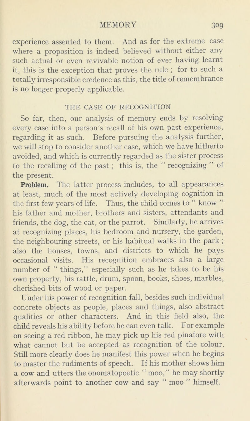 experience assented to them. And as for the extreme case where a proposition is indeed believed without either any such actual or even revivable notion of ever having learnt it, this is the exception that proves the rule ; for to such a totally irresponsible credence as this, the title of remembrance is no longer properly applicable. THE CASE OF RECOGNITION So far, then, our analysis of memory ends by resolving every case into a person’s recall of his own past experience, regarding it as such. Before pursuing the analysis further, we will stop to consider another case, which we have hitherto avoided, and which is currently regarded as the sister process to the recalling of the past ; this is, the “ recognizing ” of the present. Problem. The latter process includes, to all appearances at least, much of the most actively developing cognition in the first few years of life. Thus, the child comes to “ know ” his father and mother, brothers and sisters, attendants and friends, the dog, the cat, or the parrot. Similarly, he arrives at recognizing places, his bedroom and nursery, the garden, the neighbouring streets, or his habitual walks in the park ; also the houses, towns, and districts to which he pays occasional visits. His recognition embraces also a large number of “ things,” especially such as he takes to be his own property, his rattle, drum, spoon, books, shoes, marbles, cherished bits of wood or paper. Under his power of recognition fall, besides such individual concrete objects as people, places and things, also abstract qualities or other characters. And in this field also, the child reveals his ability before he can even talk. For example on seeing a red ribbon, he may pick up his red pinafore with what cannot but be accepted as recognition of the colour. Still more clearly does he manifest this power when he begins to master the rudiments of speech. If his mother shows him a cow and utters the onomatopoetic “ moo,” he may shortly afterwards point to another cow and say  moo ” himself.