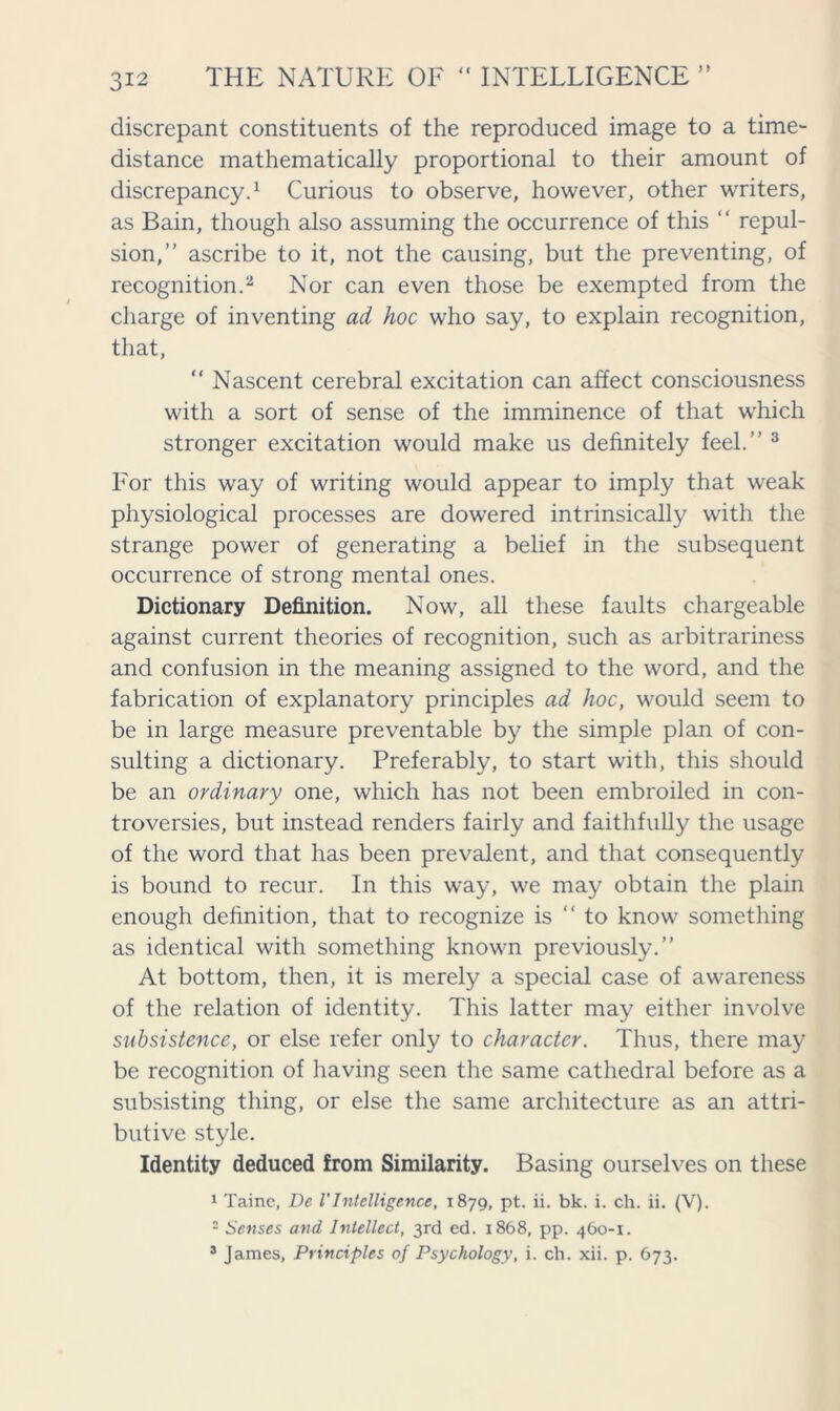 discrepant constituents of the reproduced image to a time- distance mathematically proportional to their amount of discrepancy.1 Curious to observe, however, other writers, as Bain, though also assuming the occurrence of this ‘ ‘ repul- sion,” ascribe to it, not the causing, but the preventing, of recognition.2 Nor can even those be exempted from the charge of inventing ad hoc who say, to explain recognition, that, “ Nascent cerebral excitation can affect consciousness with a sort of sense of the imminence of that which stronger excitation would make us definitely feel.” 3 For this way of writing would appear to imply that weak physiological processes are dowered intrinsically with the strange power of generating a belief in the subsequent occurrence of strong mental ones. Dictionary Definition. Now, all these faults chargeable against current theories of recognition, such as arbitrariness and confusion in the meaning assigned to the word, and the fabrication of explanatory principles ad hoc, would seem to be in large measure preventable by the simple plan of con- sulting a dictionary. Preferably, to start with, this should be an ordinary one, which has not been embroiled in con- troversies, but instead renders fairly and faithfully the usage of the word that has been prevalent, and that consequently is bound to recur. In this way, we may obtain the plain enough definition, that to recognize is “to know something as identical with something known previously.” At bottom, then, it is merely a special case of awareness of the relation of identity. This latter may either involve subsistence, or else refer only to character. Thus, there may be recognition of having seen the same cathedral before as a subsisting thing, or else the same architecture as an attri- butive style. Identity deduced from Similarity. Basing ourselves on these 1 Taine, De l’Intelligence, 1879, pt. ii. bk. i. ch. ii. (V). 2 Senses and Intellect, 3rd ed. 1868, pp. 460-1. 3 James, Principles of Psychology, i. ch. xii. p. 673.