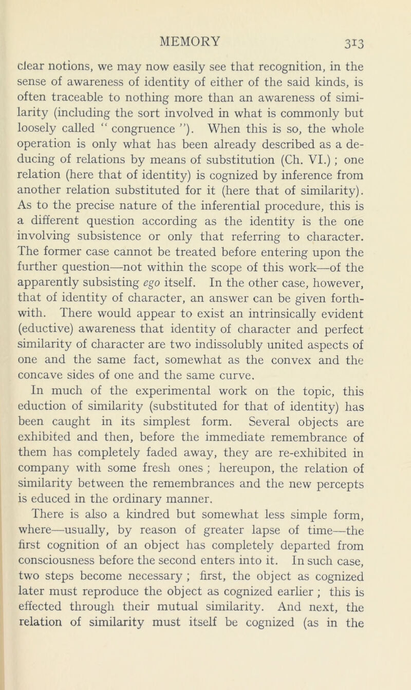 clear notions, we may now easily see that recognition, in the sense of awareness of identity of either of the said kinds, is often traceable to nothing more than an awareness of simi- larity (including the sort involved in what is commonly but loosely called “ congruence ”). When this is so, the whole operation is only what has been already described as a de- ducing of relations by means of substitution (Ch. VI.); one relation (here that of identity) is cognized by inference from another relation substituted for it (here that of similarity). As to the precise nature of the inferential procedure, this is a different question according as the identity is the one involving subsistence or only that referring to character. The former case cannot be treated before entering upon the further question—not within the scope of this work—of the apparently subsisting ego itself. In the other case, however, that of identity of character, an answer can be given forth- with. There would appear to exist an intrinsically evident (eductive) awareness that identity of character and perfect similarity of character are two indissolubly united aspects of one and the same fact, somewhat as the convex and the concave sides of one and the same curve. In much of the experimental work on the topic, this eduction of similarity (substituted for that of identity) has been caught in its simplest form. Several objects are exhibited and then, before the immediate remembrance of them has completely faded away, they are re-exhibited in company with some fresh ones ; hereupon, the relation of similarity between the remembrances and the new percepts is educed in the ordinary manner. There is also a kindred but somewhat less simple form, where—usually, by reason of greater lapse of time—the first cognition of an object has completely departed from consciousness before the second enters into it. In such case, two steps become necessary ; first, the object as cognized later must reproduce the object as cognized earlier ; this is effected through their mutual similarity. And next, the relation of similarity must itself be cognized (as in the