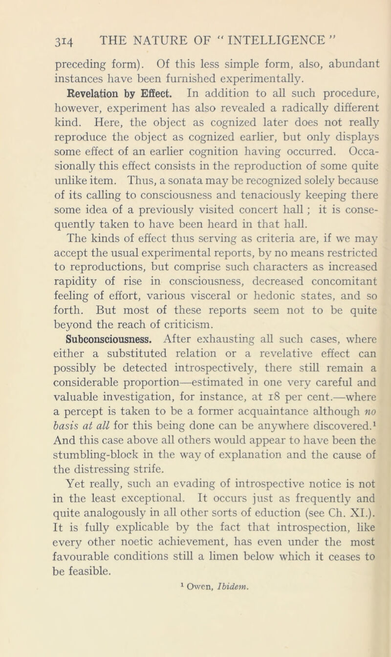 preceding form). Of this less simple form, also, abundant instances have been furnished experimentally. Revelation by Effect. In addition to all such procedure, however, experiment has also revealed a radically different kind. Here, the object as cognized later does not really reproduce the object as cognized earlier, but only displays some effect of an earlier cognition having occurred. Occa- sionally this effect consists in the reproduction of some quite unlike item. Thus, a sonata may be recognized solely because of its calling to consciousness and tenaciously keeping there some idea of a previously visited concert hall ; it is conse- quently taken to have been heard in that hall. The kinds of effect thus serving as criteria are, if we may accept the usual experimental reports, by no means restricted to reproductions, but comprise such characters as increased rapidity of rise in consciousness, decreased concomitant feeling of effort, various visceral or hedonic states, and so forth. But most of these reports seem not to be quite beyond the reach of criticism. Subconsciousness. After exhausting all such cases, where either a substituted relation or a revelative effect can possibly be detected introspectively, there still remain a considerable proportion—estimated in one very careful and valuable investigation, for instance, at 18 per cent.—where a percept is taken to be a former acquaintance although no basis at all for this being done can be anywhere discovered.1 And this case above all others would appear to have been the stumbling-block in the way of explanation and the cause of the distressing strife. Yet really, such an evading of introspective notice is not in the least exceptional. It occurs just as frequently and quite analogously in all other sorts of eduction (see Ch. XI.). It is fully explicable by the fact that introspection, like every other noetic achievement, has even under the most favourable conditions still a limen below which it ceases to be feasible. 1 Owen, Ibidem.