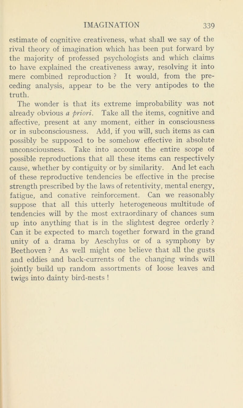 estimate of cognitive creativeness, what shall we say of the rival theory of imagination which has been put forward by the majority of professed psychologists and which claims to have explained the creativeness away, resolving it into mere combined reproduction ? It would, from the pre- ceding analysis, appear to be the very antipodes to the truth. The wonder is that its extreme improbability was not already obvious a priori. Take all the items, cognitive and affective, present at any moment, either in consciousness or in subconsciousness. Add, if you will, such items as can possibly be supposed to be somehow effective in absolute unconsciousness. Take into account the entire scope of possible reproductions that all these items can respectively cause, whether by contiguity or by similarity. And let each of these reproductive tendencies be effective in the precise strength prescribed by the laws of retentivity, mental energy, fatigue, and conative reinforcement. Can we reasonably suppose that all this utterly heterogeneous multitude of tendencies will by the most extraordinary of chances sum up into anything that is in the slightest degree orderly ? Can it be expected to march together forward in the grand unity of a drama by Aeschylus or of a symphony by Beethoven ? As well might one believe that all the gusts and eddies and back-currents of the changing winds will jointly build up random assortments of loose leaves and twigs into dainty bird-nests !
