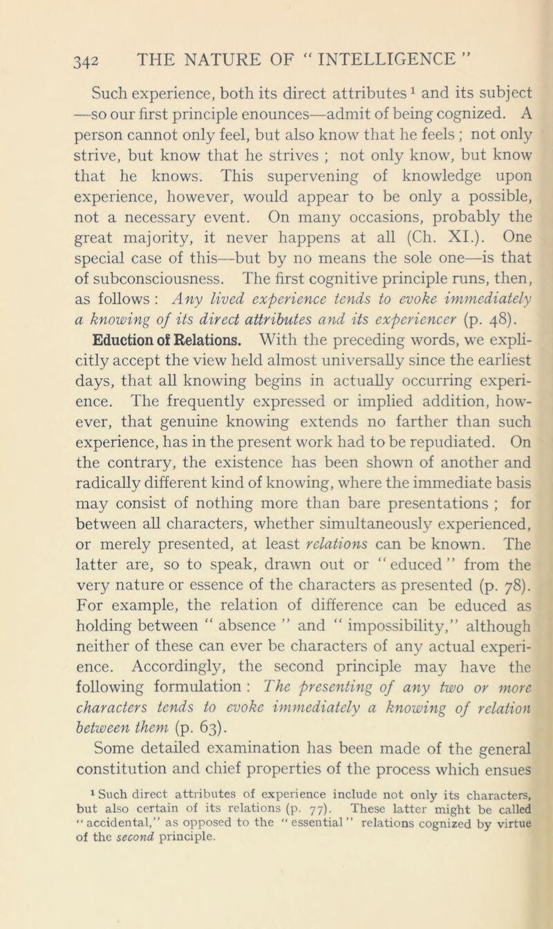 Such experience, both its direct attributes1 and its subject —so our first principle enounces—admit of being cognized. A person cannot only feel, but also know that he feels ; not only strive, but know that he strives ; not only know, but know that he knows. This supervening of knowledge upon experience, however, would appear to be only a possible, not a necessary event. On many occasions, probably the great majority, it never happens at all (Ch. XI.). One special case of this—but by no means the sole one—is that of subconsciousness. The first cognitive principle runs, then, as follows : Any lived experience tends to evoke immediately a knowing of its direct attributes and its expcriencer (p. 48). Eduction of Relations. With the preceding words, we expli- citly accept the view held almost universally since the earliest days, that all knowing begins in actually occurring experi- ence. The frequently expressed or implied addition, how- ever, that genuine knowing extends no farther than such experience, has in the present work had to be repudiated. On the contrary, the existence has been shown of another and radically different kind of knowing, where the immediate basis may consist of nothing more than bare presentations ; for between all characters, whether simultaneously experienced, or merely presented, at least relations can be known. The latter are, so to speak, drawn out or “educed” from the very nature or essence of the characters as presented (p. 78). For example, the relation of difference can be educed as holding between “ absence ” and “ impossibility,” although neither of these can ever be characters of any actual experi- ence. Accordingly, the second principle may have the following formulation : The presenting of any two or more characters tends to evoke immediately a knowing of relation between them (p. 63). Some detailed examination has been made of the general constitution and chief properties of the process which ensues 1 Such direct attributes of experience include not only its characters, but also certain of its relations (p. 77). These latter might be called “accidental,” as opposed to the essential” relations cognized by virtue of the second principle.