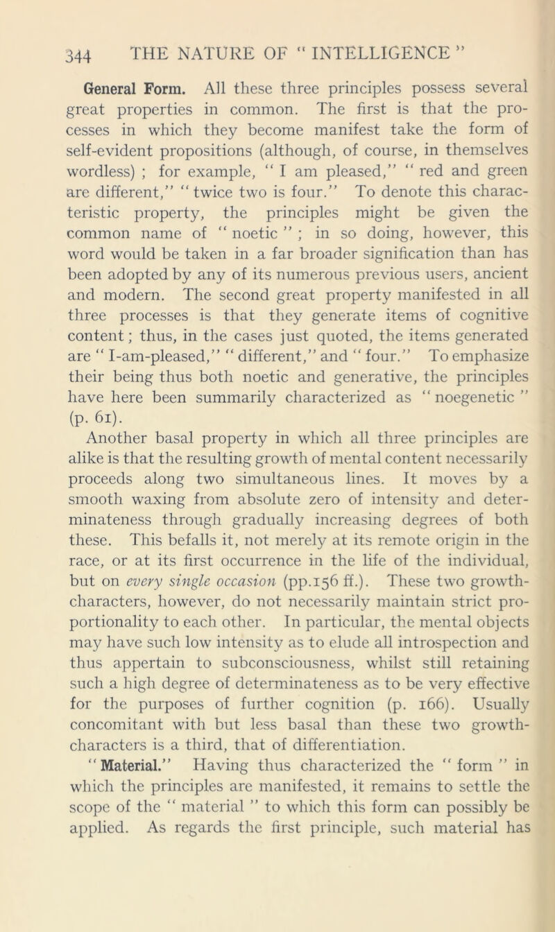 General Form. All these three principles possess several great properties in common. The first is that the pro- cesses in which they become manifest take the form of self-evident propositions (although, of course, in themselves wordless) ; for example, “ I am pleased,” “ red and green are different,” “ twice two is four.” To denote this charac- teristic property, the principles might be given the common name of “ noetic ” ; in so doing, however, this word would be taken in a far broader signification than has been adopted by any of its numerous previous users, ancient and modern. The second great property manifested in all three processes is that they generate items of cognitive content; thus, in the cases just quoted, the items generated are “ I-am-pleased,” “ different,” and “ four.” To emphasize their being thus both noetic and generative, the principles have here been summarily characterized as “ noegenetic ” (p. 61). Another basal property in which all three principles are alike is that the resulting growth of mental content necessarily proceeds along two simultaneous lines. It moves by a smooth waxing from absolute zero of intensity and deter- minateness through gradually increasing degrees of both these. This befalls it, not merely at its remote origin in the race, or at its first occurrence in the life of the individual, but on every single occasion (pp.156 ff.). These two growth- characters, however, do not necessarily maintain strict pro- portionality to each other. In particular, the mental objects may have such low intensity as to elude all introspection and thus appertain to subconsciousness, whilst still retaining such a high degree of determinateness as to be very effective for the purposes of further cognition (p. 166). Usually concomitant with but less basal than these two growth- characters is a third, that of differentiation. “Material.” Having thus characterized the “form” in which the principles are manifested, it remains to settle the scope of the “ material ” to which this form can possibly be applied. As regards the first principle, such material has