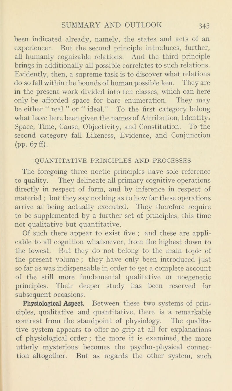 been indicated already, namely, the states and acts of an experiencer. But the second principle introduces, further, all humanly cognizable relations. And the third principle brings in additionally all possible correlates to such relations. Evidently, then, a supreme task is to discover what relations do so fall within the bounds of human possible ken. They are in the present work divided into ten classes, which can here only be afforded space for bare enumeration. They may be either “ real ” or “ ideal.” To the first category belong what have here been given the names of Attribution, Identity, Space, Time, Cause, Objectivity, and Constitution. To the second category fall Likeness, Evidence, and Conjunction (pp. 67 ff). QUANTITATIVE PRINCIPLES AND PROCESSES The foregoing three noetic principles have sole reference to quality. They delineate all primary cognitive operations directly in respect of form, and by inference in respect of material ; but they say nothing as to how far these operations arrive at being actually executed. They therefore require to be supplemented by a further set of principles, this time not qualitative but quantitative. Of such there appear to exist five ; and these are appli- cable to all cognition whatsoever, from the highest down to the lowest. But they do not belong to the main topic of the present volume ; they have only been introduced just so far as was indispensable in order to get a complete account of the still more fundamental qualitative or noegenetic principles. Their deeper study has been reserved for subsequent occasions. Physiological Aspect. Between these two systems of prin- ciples, qualitative and quantitative, there is a remarkable contrast from the standpoint of physiology. The qualita- tive system appears to offer no grip at all for explanations of physiological order ; the more it is examined, the more utterly mysterious becomes the psycho-physical connec- tion altogether. But as regards the other system, such