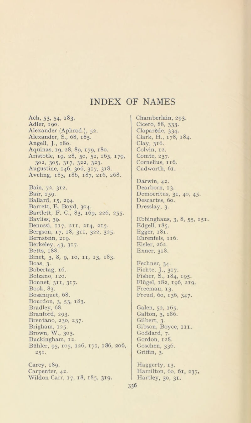 Ach, 53, 54, 183. Adler, 190. Alexander (Aphrod.), 52. Alexander, S., 68, 185. Angell, J., 180. Aquinas, 19, 28, 89, 179, 180. Aristotle, 19, 28, 50, 52, 165, 179, 3°2, 305, 317, 322, 323. Augustine, 146, 306, 317, 318. Aveling, 183, 186, 187, 216, 268. Bain, 72, 3x2. Bair, 259. Ballard, 15, 294. Barrett, E. Boyd, 304. Bartlett, F. C., 83, 169, 226, 255. Bayliss, 39. Benussi, 117, 211, 214, 215. Bergson, 17, 18, 311, 322, 325. Bernstein, 219. Berkeley, 43, 317. Betts, 188. Binet, 3, 8, 9, 10, 11, 13, 183. Boas, 3. Bobertag, 16. Bolzano, 120. Bonnet, 311, 317. Book, 83. Bosanquet, 68. Bourdon, 3, 53, 183. Bradley, 68. Branford, 293. Brentano, 230, 237. Brigham, 125. Brown, W., 303. Buckingham, 12. Biihler, 95, 105, 126, 171, 186, 206, 251- Chamberlain, 293. Cicero, 88, 333. Clapardde, 334. Clark, H., 178, 184. Clay, 316. Colvin, 12. Comte, 237. Cornelius, 116. Cud worth, 61. Darwin, 42. Dearborn, 13. Democritus, 31, 40, 45. Descartes, 60. Dresslay, 3. Ebbinghaus, 3, 8, 55, 151. Edgell, 185. Egger, 181. Ehrenfels, 116. Eisler, 262. Exner, 3x8. Fechner, 34. Fichte, J., 317. Fisher, S., 184, 195. Fliigel, 182, 196, 219. Freeman, 13. Freud, 60, 136, 347. Galen, 52, 165. Galton, 3, 186. Gilbert, 3. Gibson, Boyce, 111. Goddard, 7. Gordon, 128. Goschen, 336. Griffin, 3. Carey, 189. Carpenter, 42. Wildon Carr, 17, 18, 185, 319. Haggerty, 13. Hamilton, 60, 61, 237. Hartley, 30, 31.