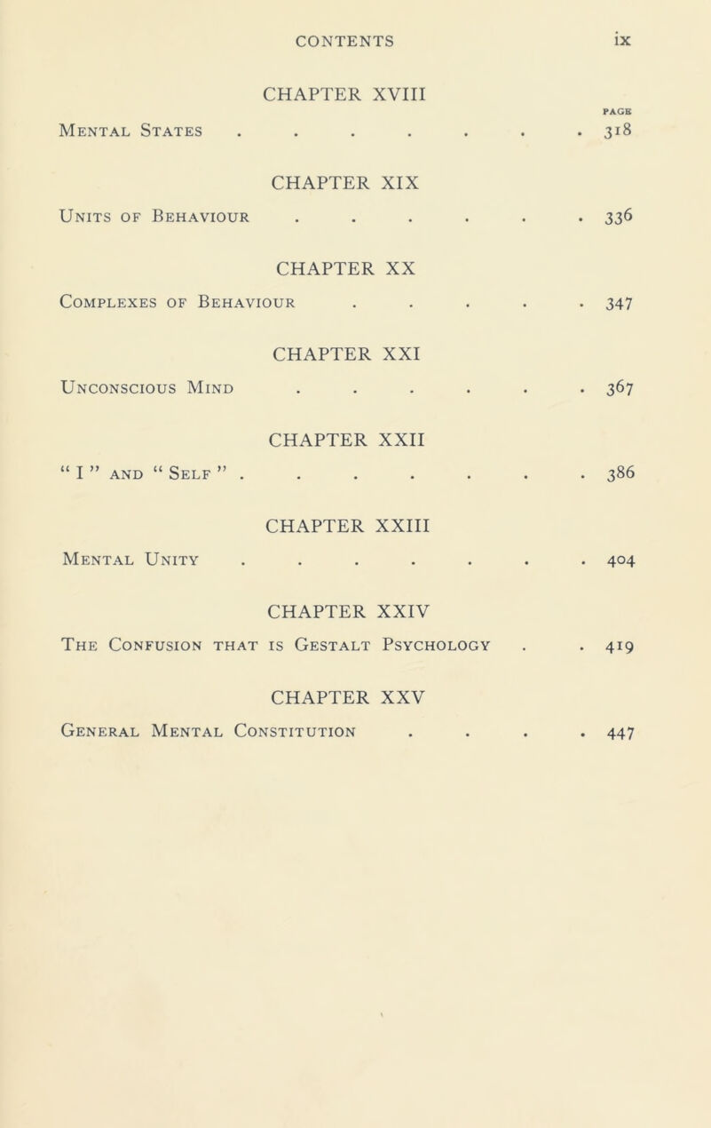 CHAPTER XVIII Mental States • • CHAPTER XIX Units of Behaviour CHAPTER XX Complexes of Behaviour CHAPTER XXI Unconscious Mind CHAPTER XXII I ” and “ Self ” . CHAPTER XXIII Mental Unity • • CHAPTER XXIV The Confusion that is Gestalt Psychology CHAPTER XXV General Mental Constitution • • ix PACK • 3^ • 336 • 347 • 367 . 386 • 4°4 . 419 • 447