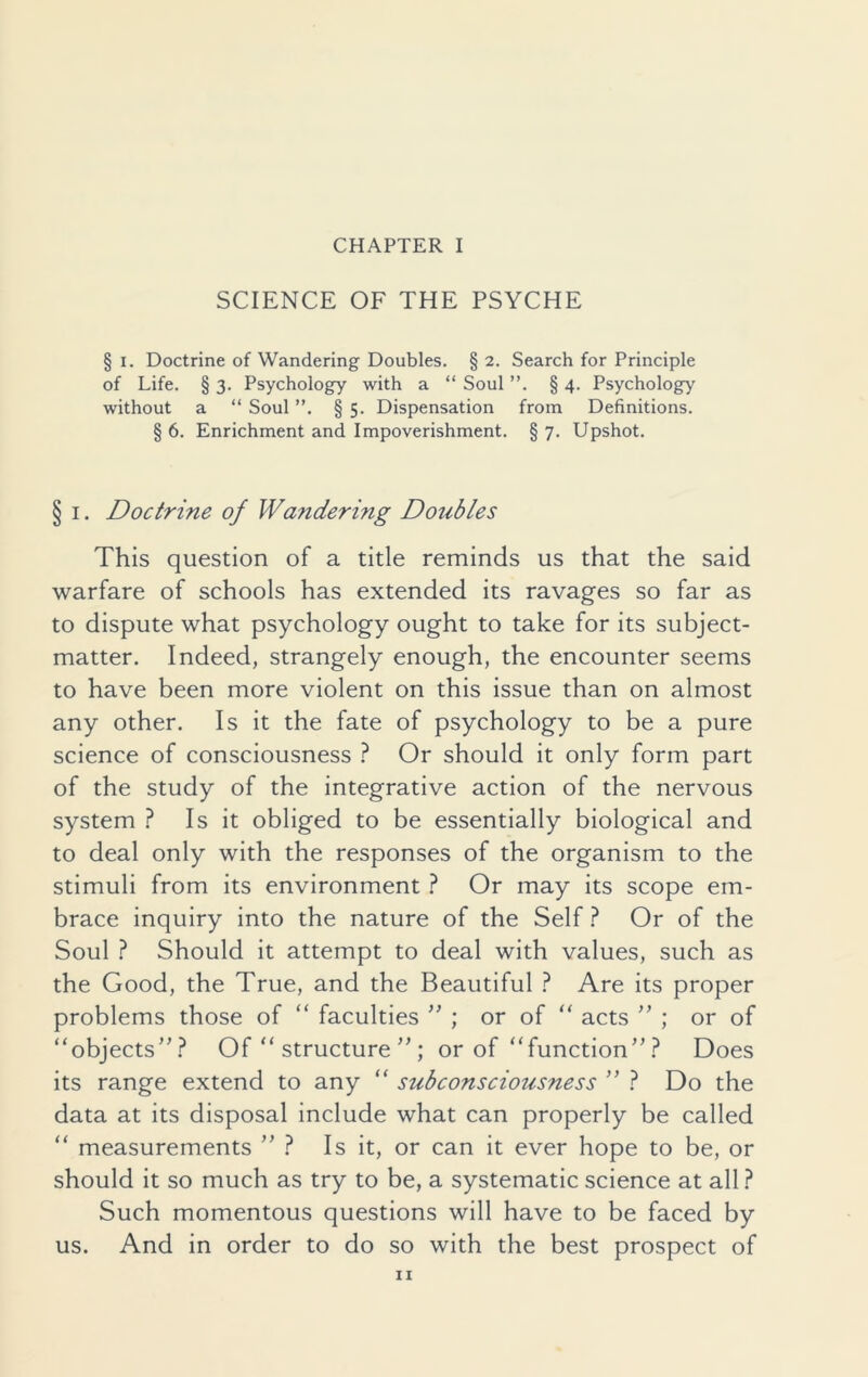 CHAPTER I SCIENCE OF THE PSYCHE § i. Doctrine of Wandering Doubles. § 2. Search for Principle of Life. § 3. Psychology with a “ Soul ”. § 4. Psychology without a “ Soul ”. § 5. Dispensation from Definitions. § 6. Enrichment and Impoverishment. § 7. Upshot. § 1. Doctrine of Wcindering Doubles This question of a title reminds us that the said warfare of schools has extended its ravages so far as to dispute what psychology ought to take for its subject- matter. Indeed, strangely enough, the encounter seems to have been more violent on this issue than on almost any other. Is it the fate of psychology to be a pure science of consciousness ? Or should it only form part of the study of the integrative action of the nervous system ? Is it obliged to be essentially biological and to deal only with the responses of the organism to the stimuli from its environment ? Or may its scope em- brace inquiry into the nature of the Self ? Or of the Soul ? Should it attempt to deal with values, such as the Good, the True, and the Beautiful ? Are its proper problems those of “ faculties ” ; or of “ acts ” ; or of “objects”? Of “ structure ” ; or of “function”? Does its range extend to any “ subconsciousness ” ? Do the data at its disposal include what can properly be called “ measurements ” ? Is it, or can it ever hope to be, or should it so much as try to be, a systematic science at all ? Such momentous questions will have to be faced by us. And in order to do so with the best prospect of