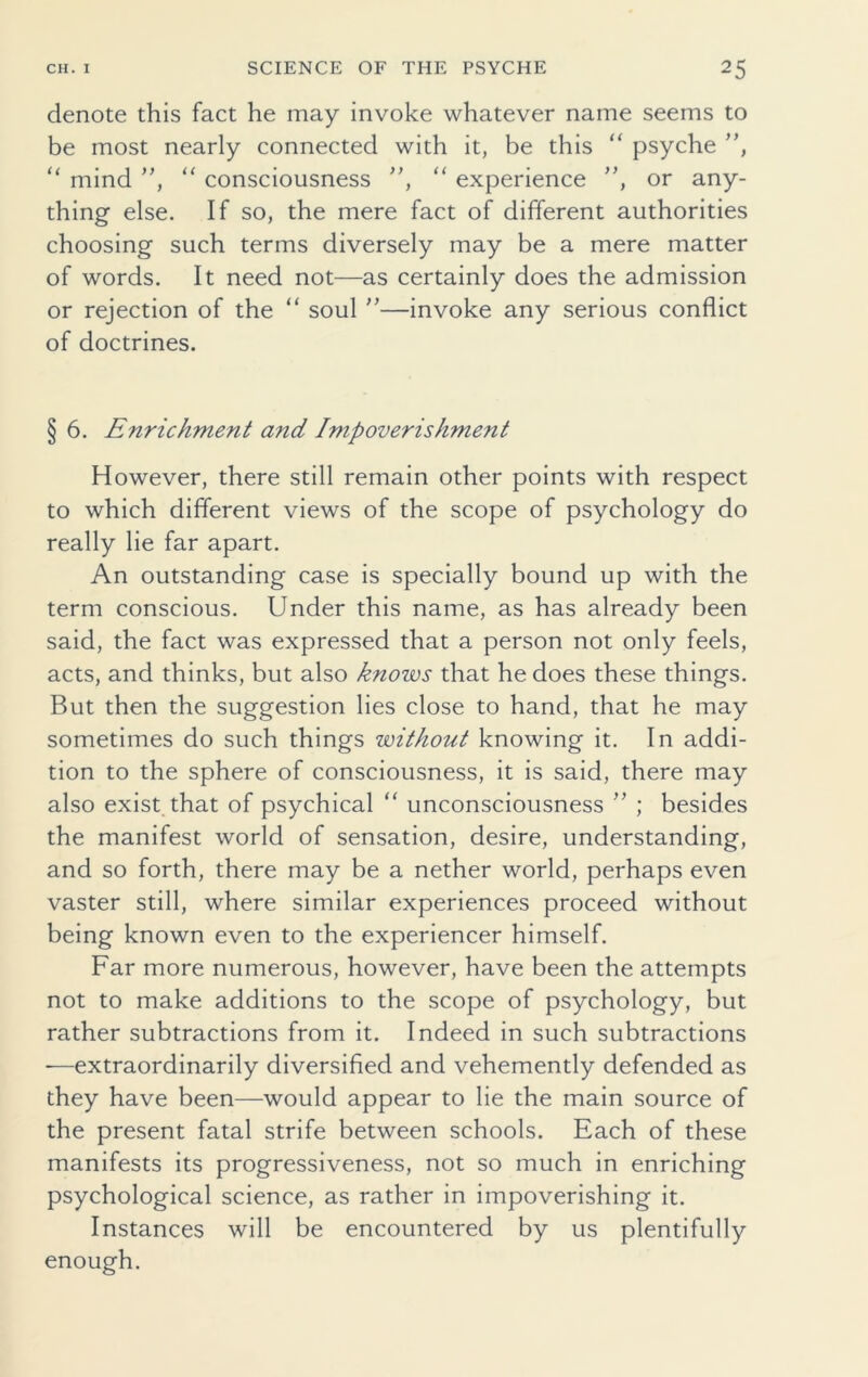 denote this fact he may invoke whatever name seems to be most nearly connected with it, be this “ psyche ”, 11 mind ”, “ consciousness ”, “ experience ”, or any- thing else. If so, the mere fact of different authorities choosing such terms diversely may be a mere matter of words. It need not—as certainly does the admission or rejection of the “ soul ”—invoke any serious conflict of doctrines. § 6. Enrichment and Impoverishment However, there still remain other points with respect to which different views of the scope of psychology do really lie far apart. An outstanding case is specially bound up with the term conscious. Under this name, as has already been said, the fact was expressed that a person not only feels, acts, and thinks, but also knows that he does these things. But then the suggestion lies close to hand, that he may sometimes do such things without knowing it. In addi- tion to the sphere of consciousness, it is said, there may also exist that of psychical “ unconsciousness ” ; besides the manifest world of sensation, desire, understanding, and so forth, there may be a nether world, perhaps even vaster still, where similar experiences proceed without being known even to the experiencer himself. Far more numerous, however, have been the attempts not to make additions to the scope of psychology, but rather subtractions from it. Indeed in such subtractions -—extraordinarily diversified and vehemently defended as they have been—would appear to lie the main source of the present fatal strife between schools. Each of these manifests its progressiveness, not so much in enriching psychological science, as rather in impoverishing it. Instances will be encountered by us plentifully enough.