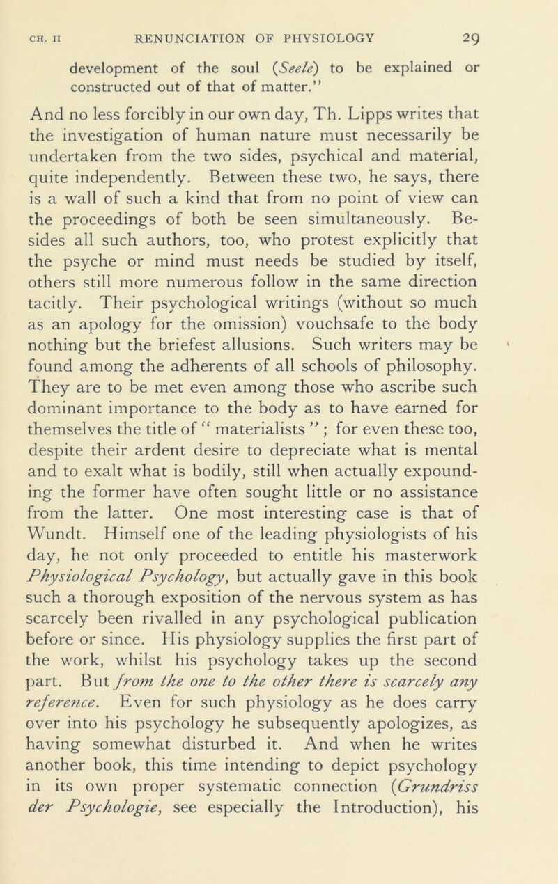 development of the soul (Seele) to be explained or constructed out of that of matter.” And no less forcibly in our own day, Th. Lipps writes that the investigation of human nature must necessarily be undertaken from the two sides, psychical and material, quite independently. Between these two, he says, there is a wall of such a kind that from no point of view can the proceedings of both be seen simultaneously. Be- sides all such authors, too, who protest explicitly that the psyche or mind must needs be studied by itself, others still more numerous follow in the same direction tacitly. Their psychological writings (without so much as an apology for the omission) vouchsafe to the body nothing but the briefest allusions. Such writers may be found among the adherents of all schools of philosophy. They are to be met even among those who ascribe such dominant importance to the body as to have earned for themselves the title of “ materialists ” ; for even these too, despite their ardent desire to depreciate what is mental and to exalt what is bodily, still when actually expound- ing the former have often sought little or no assistance from the latter. One most interesting case is that of Wundt. Himself one of the leading physiologists of his day, he not only proceeded to entitle his masterwork Physiological Psychology, but actually gave in this book such a thorough exposition of the nervous system as has scarcely been rivalled in any psychological publication before or since. His physiology supplies the first part of the work, whilst his psychology takes up the second part. But from the one to the other there is scarcely any reference. Even for such physiology as he does carry over into his psychology he subsequently apologizes, as having somewhat disturbed it. And when he writes another book, this time intending to depict psychology in its own proper systematic connection (Grundriss der Psychologies see especially the Introduction), his