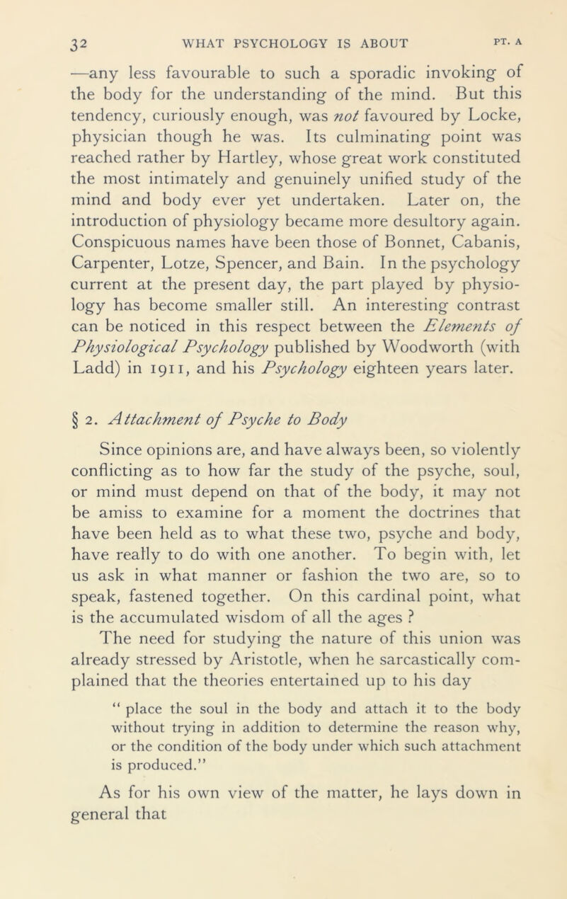 —any less favourable to such a sporadic invoking- of the body for the understanding of the mind. But this tendency, curiously enough, was not favoured by Locke, physician though he was. Its culminating point was reached rather by Hartley, whose great work constituted the most intimately and genuinely unified study of the mind and body ever yet undertaken. Later on, the introduction of physiology became more desultory again. Conspicuous names have been those of Bonnet, Cabanis, Carpenter, Lotze, Spencer, and Bain. In the psychology current at the present day, the part played by physio- logy has become smaller still. An interesting contrast can be noticed in this respect between the Elements of Physiological Psychology published by Woodworth (with Ladd) in 1911, and his Psychology eighteen years later. § 2. Attachment of Psyche to Body Since opinions are, and have always been, so violently conflicting as to how far the study of the psyche, soul, or mind must depend on that of the body, it may not be amiss to examine for a moment the doctrines that have been held as to what these two, psyche and body, have really to do with one another. To begin with, let us ask in what manner or fashion the two are, so to speak, fastened together. On this cardinal point, what is the accumulated wisdom of all the ages ? The need for studying the nature of this union was already stressed by Aristotle, when he sarcastically com- plained that the theories entertained up to his day “ place the soul in the body and attach it to the body without trying in addition to determine the reason why, or the condition of the body under which such attachment is produced.” As for his own view of the matter, he lays down in general that