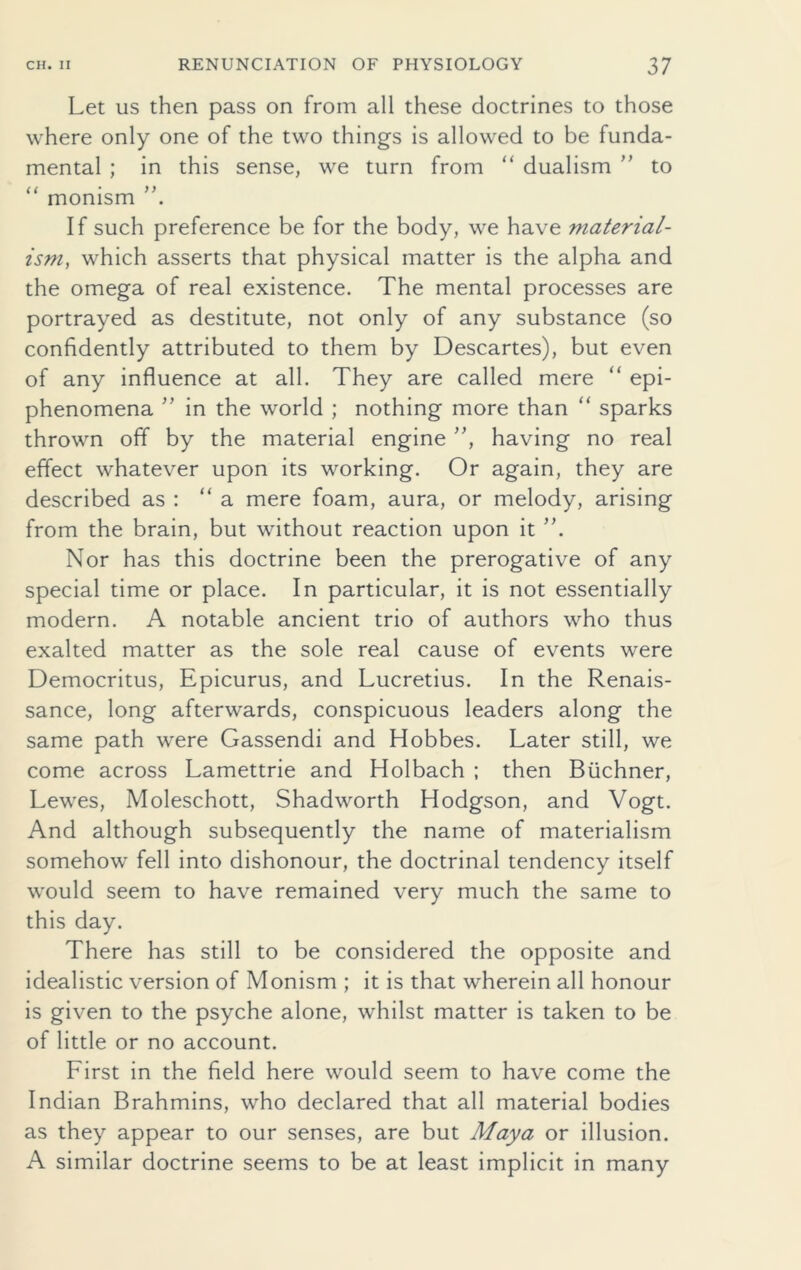 Let us then pass on from all these doctrines to those where only one of the two things is allowed to be funda- mental ; in this sense, we turn from “ dualism ” to “ monism If such preference be for the body, we have material- ism, which asserts that physical matter is the alpha and the omega of real existence. The mental processes are portrayed as destitute, not only of any substance (so confidently attributed to them by Descartes), but even of any influence at all. They are called mere “ epi- phenomena ” in the world ; nothing more than “ sparks thrown off by the material engine ”, having no real effect whatever upon its working. Or again, they are described as : “a mere foam, aura, or melody, arising from the brain, but without reaction upon it Nor has this doctrine been the prerogative of any special time or place. In particular, it is not essentially modern. A notable ancient trio of authors who thus exalted matter as the sole real cause of events were Democritus, Epicurus, and Lucretius. In the Renais- sance, long afterwards, conspicuous leaders along the same path were Gassendi and Hobbes. Later still, we come across Lamettrie and Holbach ; then Buchner, Lewes, Moleschott, Shadworth Hodgson, and Vogt. And although subsequently the name of materialism somehow fell into dishonour, the doctrinal tendency itself would seem to have remained very much the same to this day. There has still to be considered the opposite and idealistic version of Monism ; it is that wherein all honour is given to the psyche alone, whilst matter is taken to be of little or no account. First in the field here would seem to have come the Indian Brahmins, who declared that all material bodies as they appear to our senses, are but Maya or illusion. A similar doctrine seems to be at least implicit in many