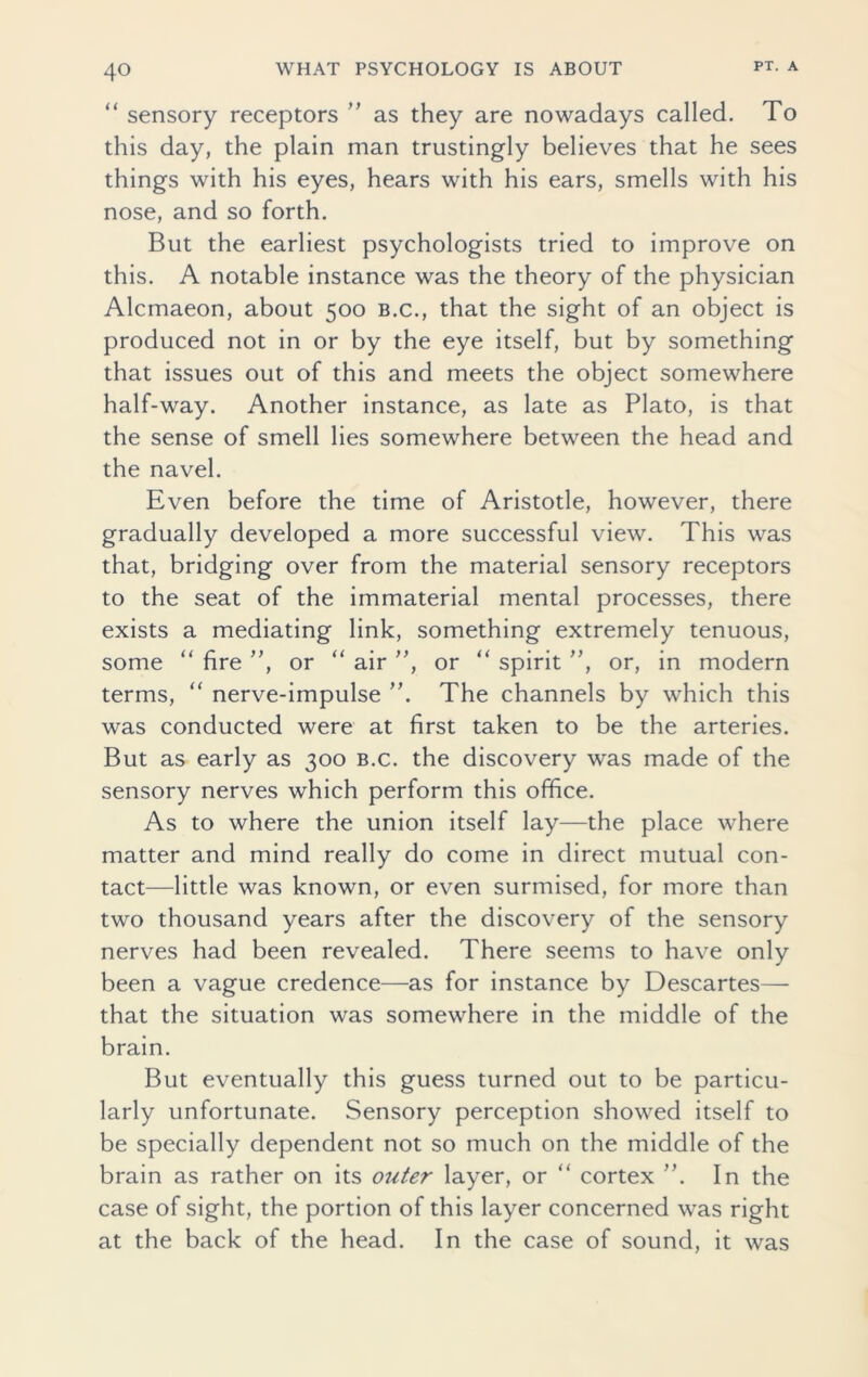 “ sensory receptors ” as they are nowadays called. To this day, the plain man trustingly believes that he sees things with his eyes, hears with his ears, smells with his nose, and so forth. But the earliest psychologists tried to improve on this. A notable instance was the theory of the physician Alcmaeon, about 500 b.c., that the sight of an object is produced not in or by the eye itself, but by something that issues out of this and meets the object somewhere half-way. Another instance, as late as Plato, is that the sense of smell lies somewhere between the head and the navel. Even before the time of Aristotle, however, there gradually developed a more successful view. This was that, bridging over from the material sensory receptors to the seat of the immaterial mental processes, there exists a mediating link, something extremely tenuous, some “ fire ”, or “ air ”, or “ spirit ”, or, in modern terms, “ nerve-impulse ”. The channels by which this was conducted were at first taken to be the arteries. But as early as 300 b.c. the discovery was made of the sensory nerves which perform this office. As to where the union itself lay—the place where matter and mind really do come in direct mutual con- tact—little was known, or even surmised, for more than two thousand years after the discovery of the sensory nerves had been revealed. There seems to have only been a vague credence—as for instance by Descartes— that the situation was somewhere in the middle of the brain. But eventually this guess turned out to be particu- larly unfortunate. Sensory perception showed itself to be specially dependent not so much on the middle of the brain as rather on its outer layer, or “ cortex ”. In the case of sight, the portion of this layer concerned was right at the back of the head. In the case of sound, it was