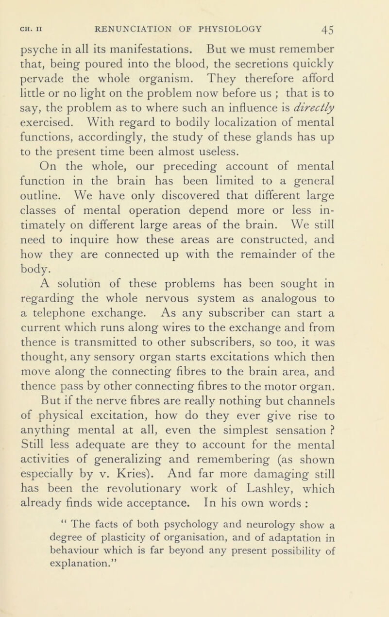 psyche in all its manifestations. But we must remember that, being poured into the blood, the secretions quickly pervade the whole organism. They therefore afford little or no light on the problem now before us ; that is to say, the problem as to where such an influence is directly exercised. With regard to bodily localization of mental functions, accordingly, the study of these glands has up to the present time been almost useless. On the whole, our preceding account of mental function in the brain has been limited to a general outline. We have only discovered that different large classes of mental operation depend more or less in- timately on different large areas of the brain. We still need to inquire how these areas are constructed, and how they are connected up with the remainder of the body. A solution of these problems has been sought in regarding the whole nervous system as analogous to a telephone exchange. As any subscriber can start a current which runs along wires to the exchange and from thence is transmitted to other subscribers, so too, it was thought, any sensory organ starts excitations which then move along the connecting fibres to the brain area, and thence pass by other connecting fibres to the motor organ. But if the nerve fibres are really nothing but channels of physical excitation, how do they ever give rise to anything mental at all, even the simplest sensation ? Still less adequate are they to account for the mental activities of generalizing and remembering (as shown especially by v. Kries). And far more damaging still has been the revolutionary work of Lashley, which already finds wide acceptance. In his own words : “ The facts of both psychology and neurology show a degree of plasticity of organisation, and of adaptation in behaviour which is far beyond any present possibility of explanation.”