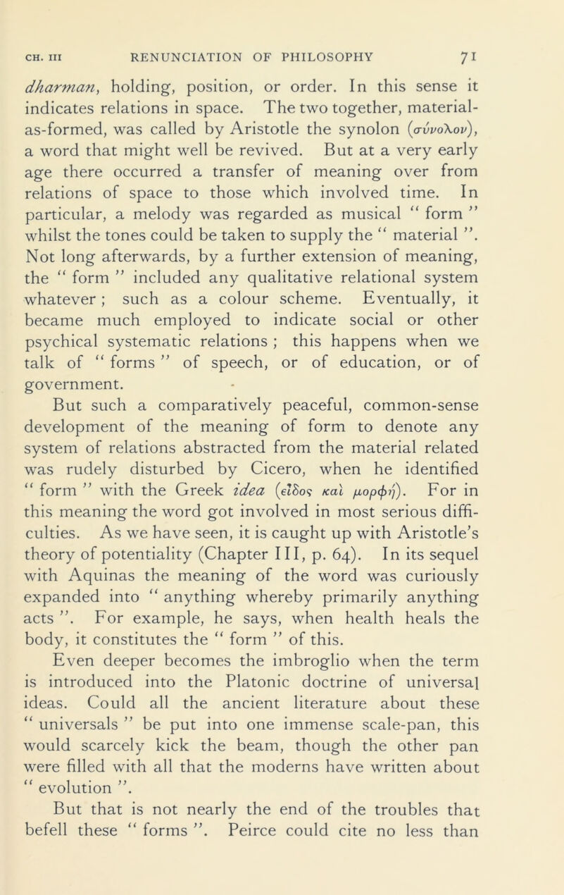 dharman, holding, position, or order. In this sense it indicates relations in space. The two together, material- as-formed, was called by Aristotle the synolon (avvoXov), a word that might well be revived. But at a very early age there occurred a transfer of meaning over from relations of space to those which involved time. In particular, a melody was regarded as musical “ form ” whilst the tones could be taken to supply the “ material Not long afterwards, by a further extension of meaning, the “ form ” included any qualitative relational system whatever; such as a colour scheme. Eventually, it became much employed to indicate social or other psychical systematic relations ; this happens when we talk of “ forms ” of speech, or of education, or of government. But such a comparatively peaceful, common-sense development of the meaning of form to denote any system of relations abstracted from the material related was rudely disturbed by Cicero, when he identified “ form ” with the Greek idea (eZSo? teal fiop^rj). For in this meaning the word got involved in most serious diffi- culties. As we have seen, it is caught up with Aristotle’s theory of potentiality (Chapter III, p. 64). In its sequel with Aquinas the meaning of the word was curiously expanded into “ anything whereby primarily anything acts For example, he says, when health heals the body, it constitutes the “ form ” of this. Even deeper becomes the imbroglio when the term is introduced into the Platonic doctrine of universal ideas. Could all the ancient literature about these “ universals ” be put into one immense scale-pan, this would scarcely kick the beam, though the other pan were filled with all that the moderns have written about “ evolution But that is not nearly the end of the troubles that befell these “ forms Peirce could cite no less than