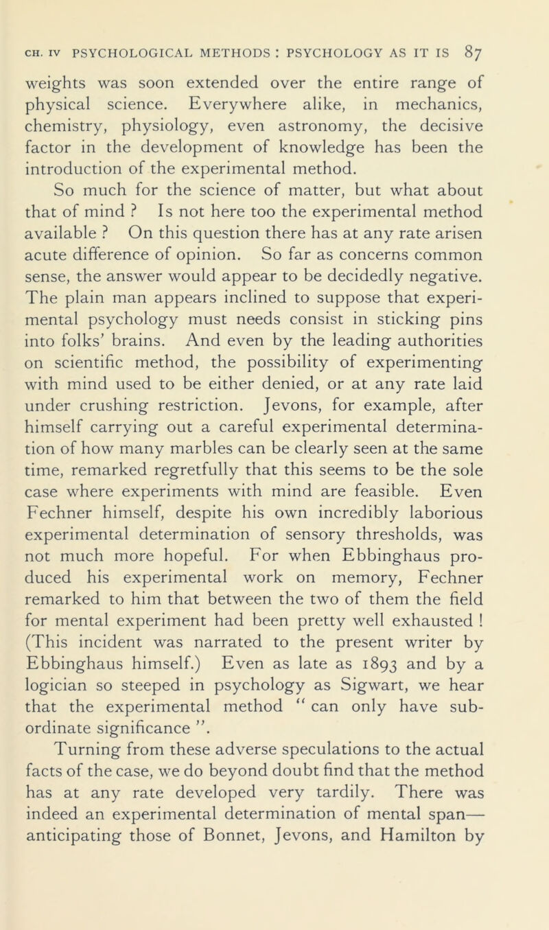 weights was soon extended over the entire range of physical science. Everywhere alike, in mechanics, chemistry, physiology, even astronomy, the decisive factor in the development of knowledge has been the introduction of the experimental method. So much for the science of matter, but what about that of mind ? Is not here too the experimental method available ? On this question there has at any rate arisen acute difference of opinion. So far as concerns common sense, the answer would appear to be decidedly negative. The plain man appears inclined to suppose that experi- mental psychology must needs consist in sticking pins into folks’ brains. And even by the leading authorities on scientific method, the possibility of experimenting with mind used to be either denied, or at any rate laid under crushing restriction. Jevons, for example, after himself carrying out a careful experimental determina- tion of how many marbles can be clearly seen at the same time, remarked regretfully that this seems to be the sole case where experiments with mind are feasible. Even Fechner himself, despite his own incredibly laborious experimental determination of sensory thresholds, was not much more hopeful. For when Ebbinghaus pro- duced his experimental work on memory, Fechner remarked to him that between the two of them the field for mental experiment had been pretty well exhausted ! (This incident was narrated to the present writer by Ebbinghaus himself.) Even as late as 1893 and by a logician so steeped in psychology as Sigwart, we hear that the experimental method “ can only have sub- ordinate significance ”. Turning from these adverse speculations to the actual facts of the case, we do beyond doubt find that the method has at any rate developed very tardily. There was indeed an experimental determination of mental span— anticipating those of Bonnet, Jevons, and Hamilton by