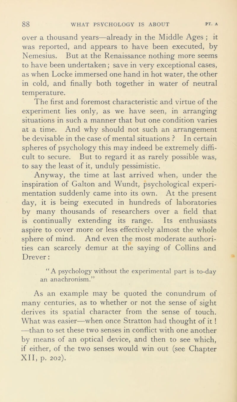 over a thousand years—already in the Middle Ages ; it was reported, and appears to have been executed, by Nemesius. But at the Renaissance nothing more seems to have been undertaken; save in very exceptional cases, as when Locke immersed one hand in hot water, the other in cold, and finally both together in water of neutral temperature. The first and foremost characteristic and virtue of the experiment lies only, as we have seen, in arranging situations in such a manner that but one condition varies at a time. And why should not such an arrangement be devisable in the case of mental situations ? In certain spheres of psychology this may indeed be extremely diffi- cult to secure. But to regard it as rarely possible was, to say the least of it, unduly pessimistic. Anyway, the time at last arrived when, under the inspiration of Galton and Wundt, psychological experi- mentation suddenly came into its own. At the present day, it is being executed in hundreds of laboratories by many thousands of researchers over a field that is continually extending its range. Its enthusiasts aspire to cover more or less effectively almost the whole sphere of mind. And even the most moderate authori- ties can scarcely demur at the saying of Collins and Drever: “A psychology without the experimental part is to-day an anachronism.” As an example may be quoted the conundrum of many centuries, as to whether or not the sense of sight derives its spatial character from the sense of touch. What was easier—when once Stratton had thought of it 1 —than to set these two senses in conflict with one another by means of an optical device, and then to see which, if either, of the two senses would win out (see Chapter XII, p. 202).