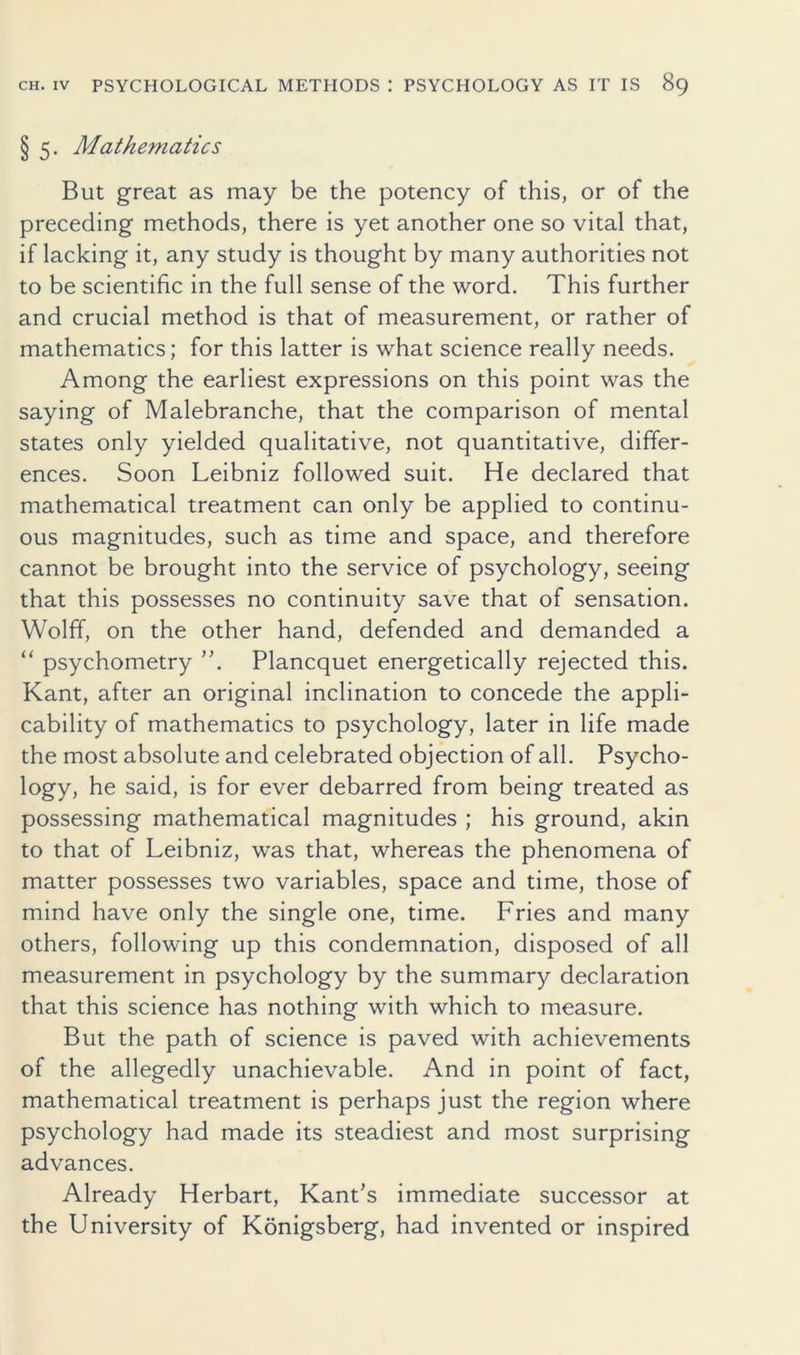 § 5. Mathematics But great as may be the potency of this, or of the preceding methods, there is yet another one so vital that, if lacking it, any study is thought by many authorities not to be scientific in the full sense of the word. This further and crucial method is that of measurement, or rather of mathematics; for this latter is what science really needs. Among the earliest expressions on this point was the saying of Malebranche, that the comparison of mental states only yielded qualitative, not quantitative, differ- ences. Soon Leibniz followed suit. He declared that mathematical treatment can only be applied to continu- ous magnitudes, such as time and space, and therefore cannot be brought into the service of psychology, seeing that this possesses no continuity save that of sensation. Wolff, on the other hand, defended and demanded a “ psychometry ”. Plancquet energetically rejected this. Kant, after an original inclination to concede the appli- cability of mathematics to psychology, later in life made the most absolute and celebrated objection of all. Psycho- logy, he said, is for ever debarred from being treated as possessing mathematical magnitudes ; his ground, akin to that of Leibniz, was that, whereas the phenomena of matter possesses two variables, space and time, those of mind have only the single one, time. Fries and many others, following up this condemnation, disposed of all measurement in psychology by the summary declaration that this science has nothing with which to measure. But the path of science is paved with achievements of the allegedly unachievable. And in point of fact, mathematical treatment is perhaps just the region where psychology had made its steadiest and most surprising advances. Already Herbart, Kant’s immediate successor at the University of Konigsberg, had invented or inspired