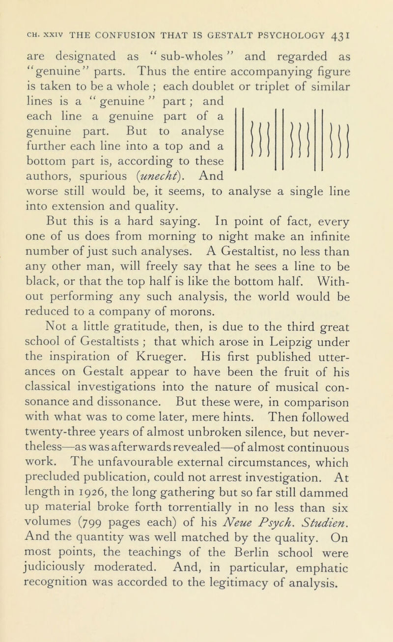 are designated as “ sub-wholes ” and regarded as “genuine” parts. Thus the entire accompanying figure is taken to be a whole ; each doublet or triplet of similar lines is a “ genuine ” part ; and each line a genuine part of a genuine part. But to analyse further each line into a top and a bottom part is, according to these authors, spurious (unecht). And worse still would be, it seems, to analyse a single line into extension and quality. But this is a hard saying. In point of fact, every one of us does from morning to night make an infinite number of just such analyses. A Gestaltist, no less than any other man, will freely say that he sees a line to be black, or that the top half is like the bottom half. With- out performing any such analysis, the world would be reduced to a company of morons. Not a little gratitude, then, is due to the third great school of Gestaltists ; that which arose in Leipzig under the inspiration of Krueger. His first published utter- ances on Gestalt appear to have been the fruit of his classical investigations into the nature of musical con- sonance and dissonance. But these were, in comparison with what was to come later, mere hints. Then followed twenty-three years of almost unbroken silence, but never- theless—as was afterwards revealed—of almost continuous work. The unfavourable external circumstances, which precluded publication, could not arrest investigation. At length in 1926, the long gathering but so far still dammed up material broke forth torrentially in no less than six volumes (799 pages each) of his Neue Psych. Studien. And the quantity was well matched by the quality. On most points, the teachings of the Berlin school were judiciously moderated. And, in particular, emphatic recognition was accorded to the legitimacy of analysis.