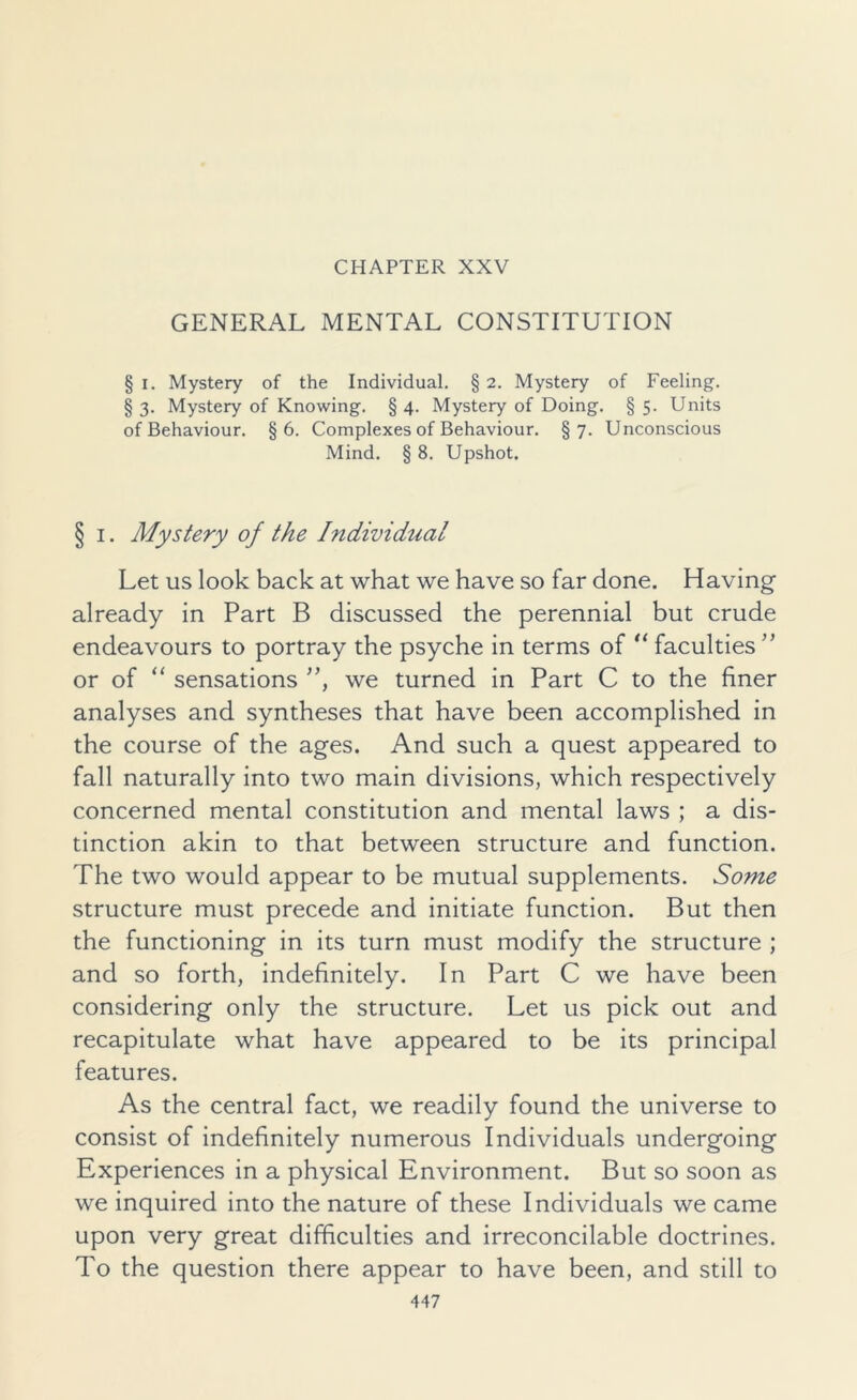 CHAPTER XXV GENERAL MENTAL CONSTITUTION § i. Mystery of the Individual. § 2. Mystery of Feeling. § 3. Mystery of Knowing. § 4. Mystery of Doing. § 5. Units of Behaviour. §6. Complexes of Behaviour. §7. Unconscious Mind. § 8. Upshot. § i. Mystery of the Individual Let us look back at what we have so far done. Having already in Part B discussed the perennial but crude endeavours to portray the psyche in terms of “ faculties ” or of “ sensations ”, we turned in Part C to the finer analyses and syntheses that have been accomplished in the course of the ages. And such a quest appeared to fall naturally into two main divisions, which respectively concerned mental constitution and mental laws ; a dis- tinction akin to that between structure and function. The two would appear to be mutual supplements. Some structure must precede and initiate function. But then the functioning in its turn must modify the structure ; and so forth, indefinitely. In Part C we have been considering only the structure. Let us pick out and recapitulate what have appeared to be its principal features. As the central fact, we readily found the universe to consist of indefinitely numerous Individuals undergoing Experiences in a physical Environment. But so soon as we inquired into the nature of these Individuals we came upon very great difficulties and irreconcilable doctrines. To the question there appear to have been, and still to